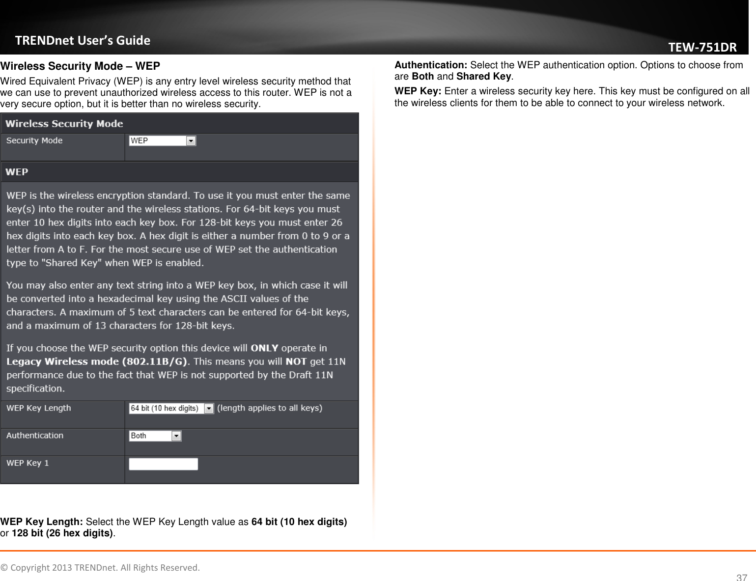   © Copyright 2013 TRENDnet. All Rights Reserved.       TRENDnet User’s Guide TEW751DR 37 Wireless Security Mode – WEP Wired Equivalent Privacy (WEP) is any entry level wireless security method that we can use to prevent unauthorized wireless access to this router. WEP is not a very secure option, but it is better than no wireless security.    WEP Key Length: Select the WEP Key Length value as 64 bit (10 hex digits) or 128 bit (26 hex digits). Authentication: Select the WEP authentication option. Options to choose from are Both and Shared Key. WEP Key: Enter a wireless security key here. This key must be configured on all the wireless clients for them to be able to connect to your wireless network.  