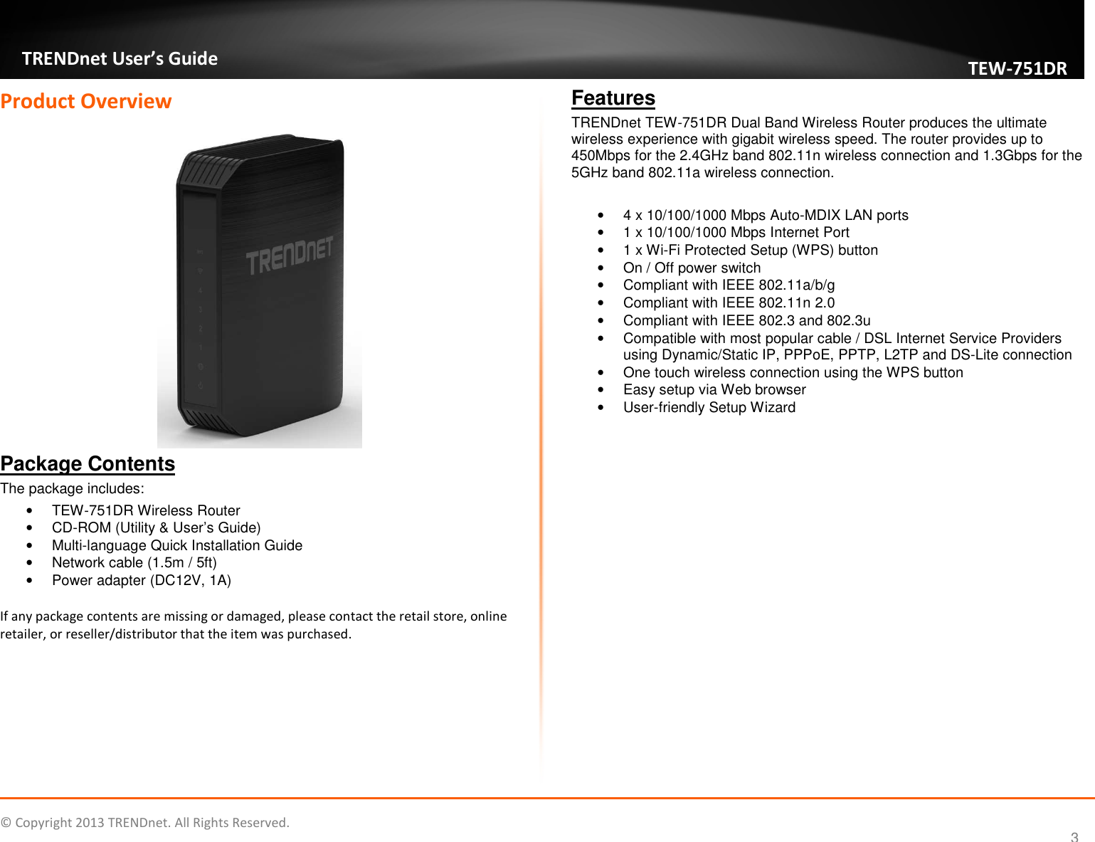   © Copyright 2013 TRENDnet. All Rights Reserved.       TRENDnet User’s Guide TEW751DR 3 Product Overview  Package Contents The package includes: •  TEW-751DR Wireless Router •  CD-ROM (Utility &amp; User’s Guide) •  Multi-language Quick Installation Guide •  Network cable (1.5m / 5ft) •  Power adapter (DC12V, 1A)  If any package contents are missing or damaged, please contact the retail store, online retailer, or reseller/distributor that the item was purchased. Features TRENDnet TEW-751DR Dual Band Wireless Router produces the ultimate wireless experience with gigabit wireless speed. The router provides up to 450Mbps for the 2.4GHz band 802.11n wireless connection and 1.3Gbps for the 5GHz band 802.11a wireless connection.  •  4 x 10/100/1000 Mbps Auto-MDIX LAN ports •  1 x 10/100/1000 Mbps Internet Port •  1 x Wi-Fi Protected Setup (WPS) button •  On / Off power switch •  Compliant with IEEE 802.11a/b/g •  Compliant with IEEE 802.11n 2.0 •  Compliant with IEEE 802.3 and 802.3u •  Compatible with most popular cable / DSL Internet Service Providers using Dynamic/Static IP, PPPoE, PPTP, L2TP and DS-Lite connection •  One touch wireless connection using the WPS button •  Easy setup via Web browser •  User-friendly Setup Wizard    