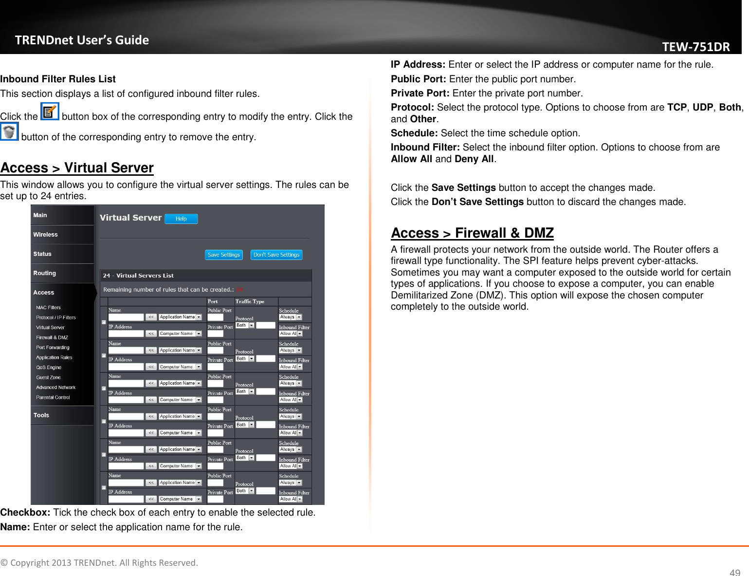   © Copyright 2013 TRENDnet. All Rights Reserved.       TRENDnet User’s Guide TEW751DR 49  Inbound Filter Rules List This section displays a list of configured inbound filter rules. Click the   button box of the corresponding entry to modify the entry. Click the  button of the corresponding entry to remove the entry.  Access &gt; Virtual Server This window allows you to configure the virtual server settings. The rules can be set up to 24 entries.  Checkbox: Tick the check box of each entry to enable the selected rule. Name: Enter or select the application name for the rule. IP Address: Enter or select the IP address or computer name for the rule. Public Port: Enter the public port number. Private Port: Enter the private port number. Protocol: Select the protocol type. Options to choose from are TCP, UDP, Both, and Other. Schedule: Select the time schedule option. Inbound Filter: Select the inbound filter option. Options to choose from are Allow All and Deny All.  Click the Save Settings button to accept the changes made. Click the Don’t Save Settings button to discard the changes made.  Access &gt; Firewall &amp; DMZ A firewall protects your network from the outside world. The Router offers a firewall type functionality. The SPI feature helps prevent cyber-attacks. Sometimes you may want a computer exposed to the outside world for certain types of applications. If you choose to expose a computer, you can enable Demilitarized Zone (DMZ). This option will expose the chosen computer completely to the outside world. 