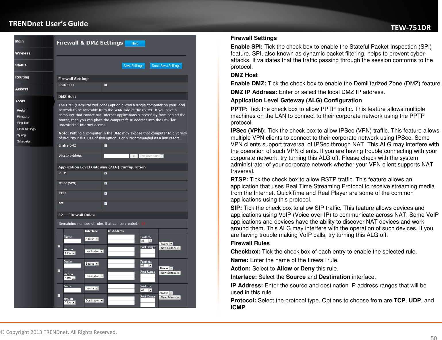   © Copyright 2013 TRENDnet. All Rights Reserved.       TRENDnet User’s Guide TEW751DR 50   Firewall Settings Enable SPI: Tick the check box to enable the Stateful Packet Inspection (SPI) feature. SPI, also known as dynamic packet filtering, helps to prevent cyber-attacks. It validates that the traffic passing through the session conforms to the protocol. DMZ Host Enable DMZ: Tick the check box to enable the Demilitarized Zone (DMZ) feature. DMZ IP Address: Enter or select the local DMZ IP address. Application Level Gateway (ALG) Configuration PPTP: Tick the check box to allow PPTP traffic. This feature allows multiple machines on the LAN to connect to their corporate network using the PPTP protocol. IPSec (VPN): Tick the check box to allow IPSec (VPN) traffic. This feature allows multiple VPN clients to connect to their corporate network using IPSec. Some VPN clients support traversal of IPSec through NAT. This ALG may interfere with the operation of such VPN clients. If you are having trouble connecting with your corporate network, try turning this ALG off. Please check with the system administrator of your corporate network whether your VPN client supports NAT traversal. RTSP: Tick the check box to allow RSTP traffic. This feature allows an application that uses Real Time Streaming Protocol to receive streaming media from the Internet. QuickTime and Real Player are some of the common applications using this protocol. SIP: Tick the check box to allow SIP traffic. This feature allows devices and applications using VoIP (Voice over IP) to communicate across NAT. Some VoIP applications and devices have the ability to discover NAT devices and work around them. This ALG may interfere with the operation of such devices. If you are having trouble making VoIP calls, try turning this ALG off. Firewall Rules Checkbox: Tick the check box of each entry to enable the selected rule. Name: Enter the name of the firewall rule. Action: Select to Allow or Deny this rule. Interface: Select the Source and Destination interface. IP Address: Enter the source and destination IP address ranges that will be used in this rule. Protocol: Select the protocol type. Options to choose from are TCP, UDP, and ICMP. 