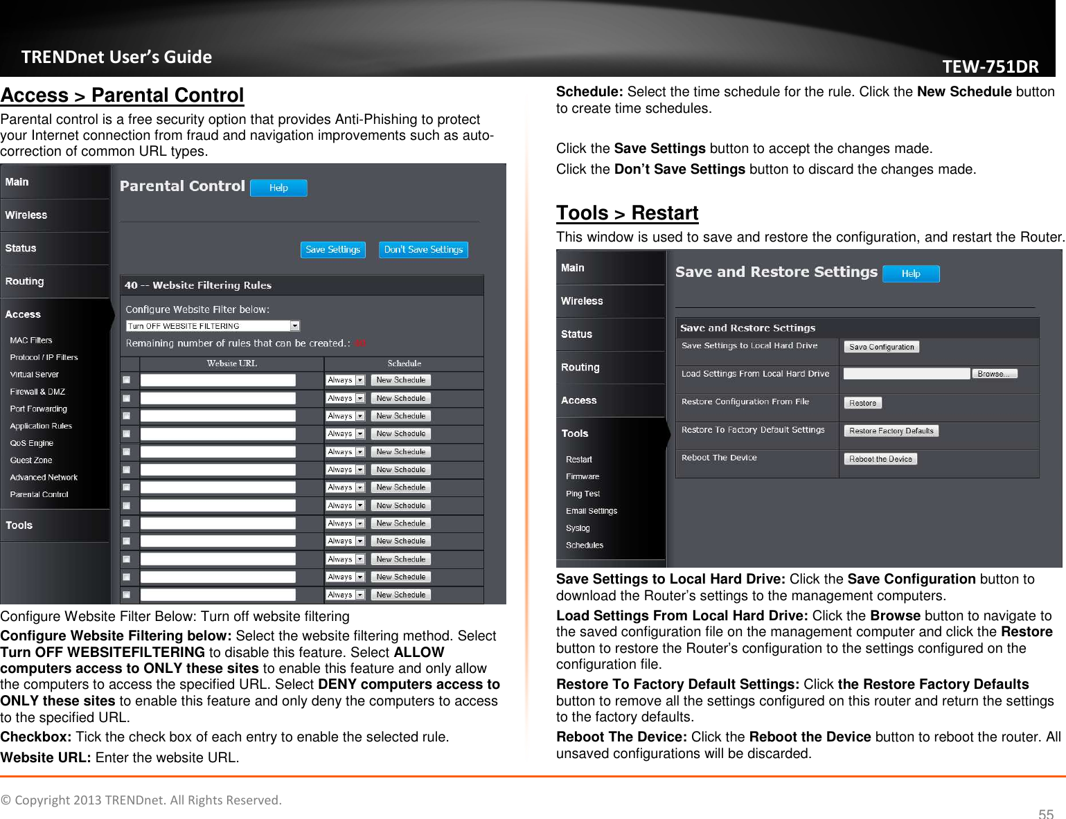   © Copyright 2013 TRENDnet. All Rights Reserved.       TRENDnet User’s Guide TEW751DR 55 Access &gt; Parental Control Parental control is a free security option that provides Anti-Phishing to protect your Internet connection from fraud and navigation improvements such as auto-correction of common URL types.  Configure Website Filter Below: Turn off website filtering Configure Website Filtering below: Select the website filtering method. Select Turn OFF WEBSITEFILTERING to disable this feature. Select ALLOW computers access to ONLY these sites to enable this feature and only allow the computers to access the specified URL. Select DENY computers access to ONLY these sites to enable this feature and only deny the computers to access to the specified URL. Checkbox: Tick the check box of each entry to enable the selected rule. Website URL: Enter the website URL. Schedule: Select the time schedule for the rule. Click the New Schedule button to create time schedules.  Click the Save Settings button to accept the changes made. Click the Don’t Save Settings button to discard the changes made.  Tools &gt; Restart This window is used to save and restore the configuration, and restart the Router.  Save Settings to Local Hard Drive: Click the Save Configuration button to download the Router’s settings to the management computers. Load Settings From Local Hard Drive: Click the Browse button to navigate to the saved configuration file on the management computer and click the Restore button to restore the Router’s configuration to the settings configured on the configuration file. Restore To Factory Default Settings: Click the Restore Factory Defaults button to remove all the settings configured on this router and return the settings to the factory defaults. Reboot The Device: Click the Reboot the Device button to reboot the router. All unsaved configurations will be discarded. 