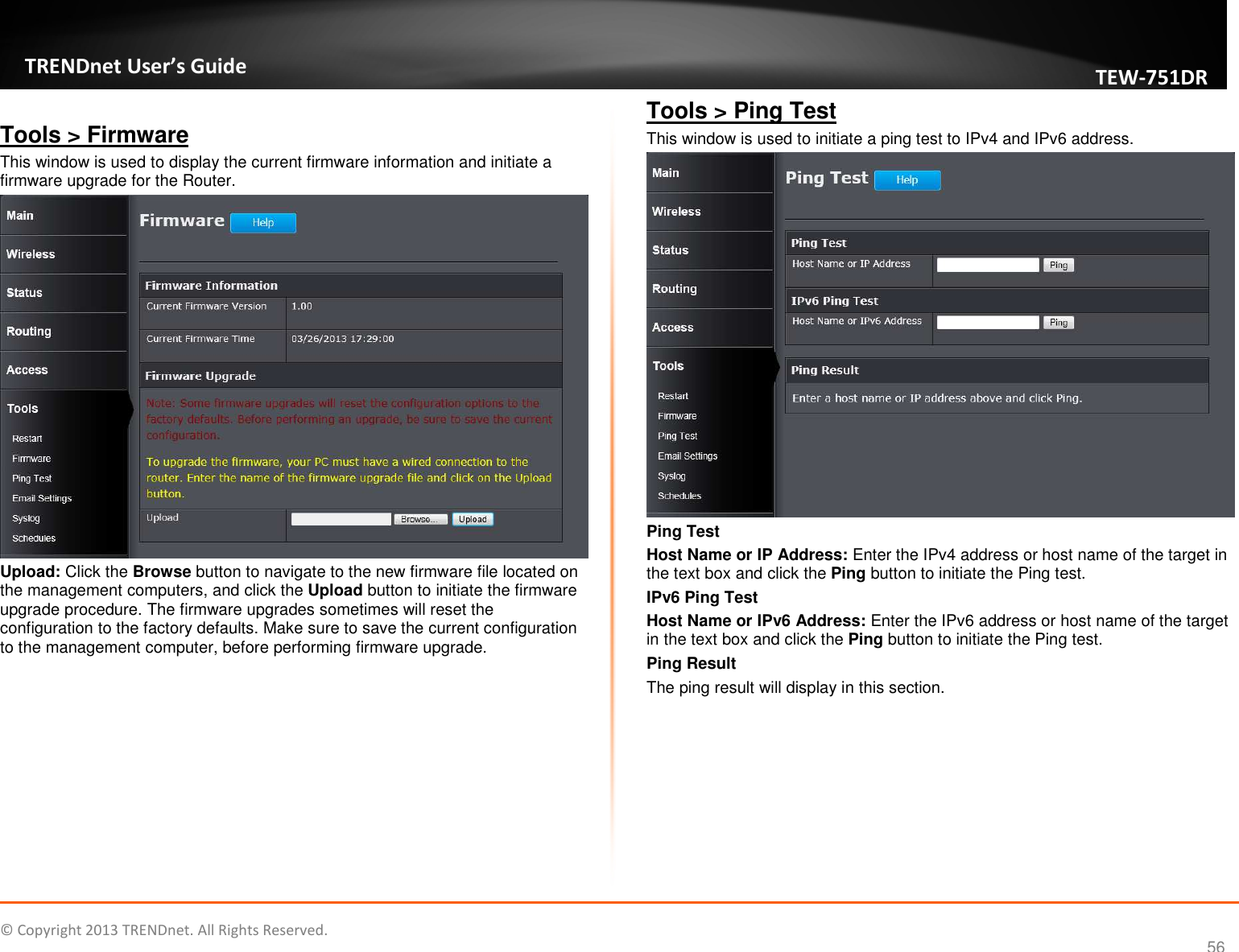   © Copyright 2013 TRENDnet. All Rights Reserved.       TRENDnet User’s Guide TEW751DR 56  Tools &gt; Firmware This window is used to display the current firmware information and initiate a firmware upgrade for the Router.  Upload: Click the Browse button to navigate to the new firmware file located on the management computers, and click the Upload button to initiate the firmware upgrade procedure. The firmware upgrades sometimes will reset the configuration to the factory defaults. Make sure to save the current configuration to the management computer, before performing firmware upgrade.  Tools &gt; Ping Test This window is used to initiate a ping test to IPv4 and IPv6 address.  Ping Test Host Name or IP Address: Enter the IPv4 address or host name of the target in the text box and click the Ping button to initiate the Ping test. IPv6 Ping Test Host Name or IPv6 Address: Enter the IPv6 address or host name of the target in the text box and click the Ping button to initiate the Ping test. Ping Result The ping result will display in this section.  