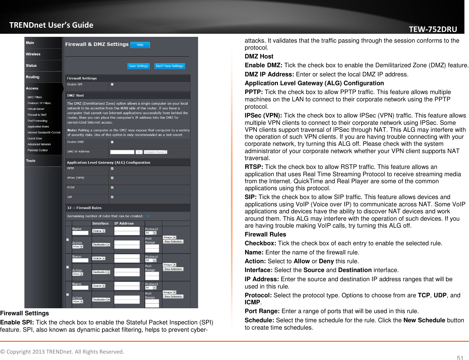   © Copyright 2013 TRENDnet. All Rights Reserved.       TRENDnet User’s Guide TEW752DRU 51  Firewall Settings Enable SPI: Tick the check box to enable the Stateful Packet Inspection (SPI) feature. SPI, also known as dynamic packet filtering, helps to prevent cyber-attacks. It validates that the traffic passing through the session conforms to the protocol. DMZ Host Enable DMZ: Tick the check box to enable the Demilitarized Zone (DMZ) feature. DMZ IP Address: Enter or select the local DMZ IP address. Application Level Gateway (ALG) Configuration PPTP: Tick the check box to allow PPTP traffic. This feature allows multiple machines on the LAN to connect to their corporate network using the PPTP protocol. IPSec (VPN): Tick the check box to allow IPSec (VPN) traffic. This feature allows multiple VPN clients to connect to their corporate network using IPSec. Some VPN clients support traversal of IPSec through NAT. This ALG may interfere with the operation of such VPN clients. If you are having trouble connecting with your corporate network, try turning this ALG off. Please check with the system administrator of your corporate network whether your VPN client supports NAT traversal. RTSP: Tick the check box to allow RSTP traffic. This feature allows an application that uses Real Time Streaming Protocol to receive streaming media from the Internet. QuickTime and Real Player are some of the common applications using this protocol. SIP: Tick the check box to allow SIP traffic. This feature allows devices and applications using VoIP (Voice over IP) to communicate across NAT. Some VoIP applications and devices have the ability to discover NAT devices and work around them. This ALG may interfere with the operation of such devices. If you are having trouble making VoIP calls, try turning this ALG off. Firewall Rules Checkbox: Tick the check box of each entry to enable the selected rule. Name: Enter the name of the firewall rule. Action: Select to Allow or Deny this rule. Interface: Select the Source and Destination interface. IP Address: Enter the source and destination IP address ranges that will be used in this rule. Protocol: Select the protocol type. Options to choose from are TCP, UDP, and ICMP. Port Range: Enter a range of ports that will be used in this rule. Schedule: Select the time schedule for the rule. Click the New Schedule button to create time schedules. 