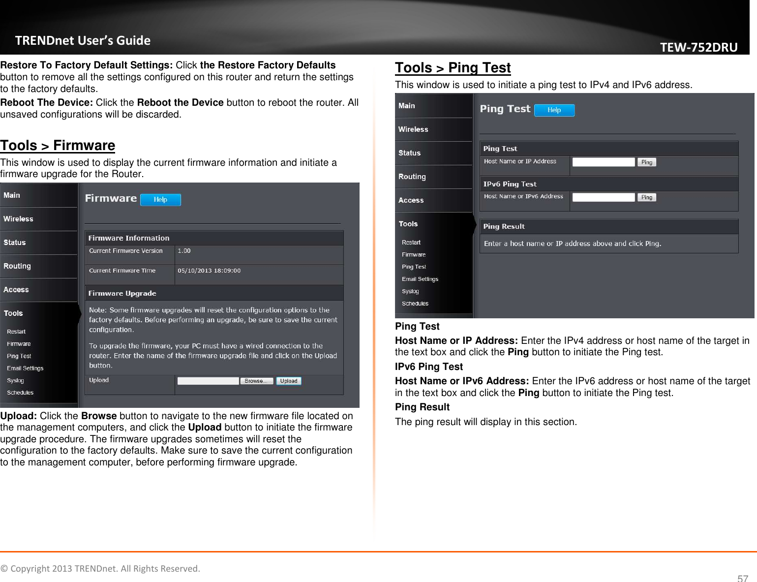   © Copyright 2013 TRENDnet. All Rights Reserved.       TRENDnet User’s Guide TEW752DRU 57 Restore To Factory Default Settings: Click the Restore Factory Defaults button to remove all the settings configured on this router and return the settings to the factory defaults. Reboot The Device: Click the Reboot the Device button to reboot the router. All unsaved configurations will be discarded.  Tools &gt; Firmware This window is used to display the current firmware information and initiate a firmware upgrade for the Router.  Upload: Click the Browse button to navigate to the new firmware file located on the management computers, and click the Upload button to initiate the firmware upgrade procedure. The firmware upgrades sometimes will reset the configuration to the factory defaults. Make sure to save the current configuration to the management computer, before performing firmware upgrade.  Tools &gt; Ping Test This window is used to initiate a ping test to IPv4 and IPv6 address.  Ping Test Host Name or IP Address: Enter the IPv4 address or host name of the target in the text box and click the Ping button to initiate the Ping test. IPv6 Ping Test Host Name or IPv6 Address: Enter the IPv6 address or host name of the target in the text box and click the Ping button to initiate the Ping test. Ping Result The ping result will display in this section.  