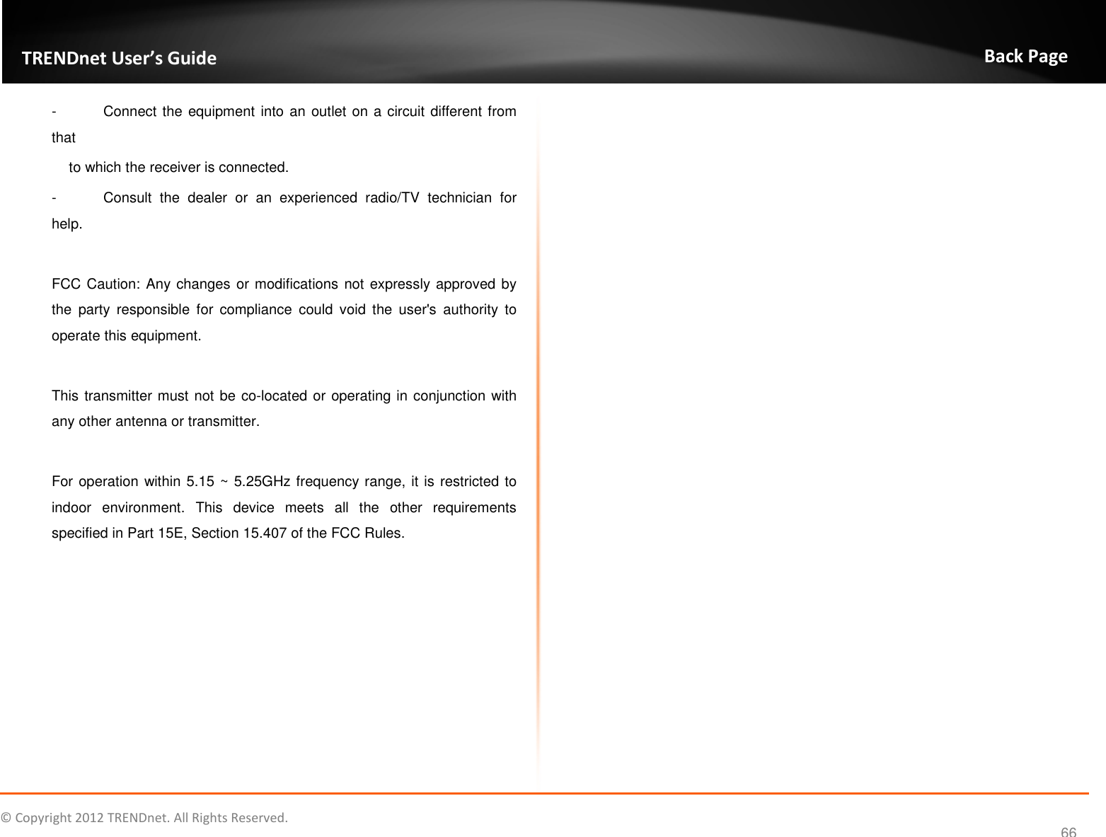              © Copyright 2012 TRENDnet. All Rights Reserved.       TRENDnet User’s Guide Back Page 66 -  Connect the equipment into an outlet on a circuit different from that to which the receiver is connected. -  Consult  the  dealer  or  an  experienced  radio/TV  technician  for help.  FCC Caution: Any changes or modifications not expressly approved by the  party  responsible  for  compliance  could  void  the  user&apos;s  authority  to operate this equipment.  This transmitter must not be co-located or operating in conjunction with any other antenna or transmitter.  For operation within 5.15 ~ 5.25GHz frequency range, it is restricted to indoor  environment.  This  device  meets  all  the  other  requirements specified in Part 15E, Section 15.407 of the FCC Rules. 