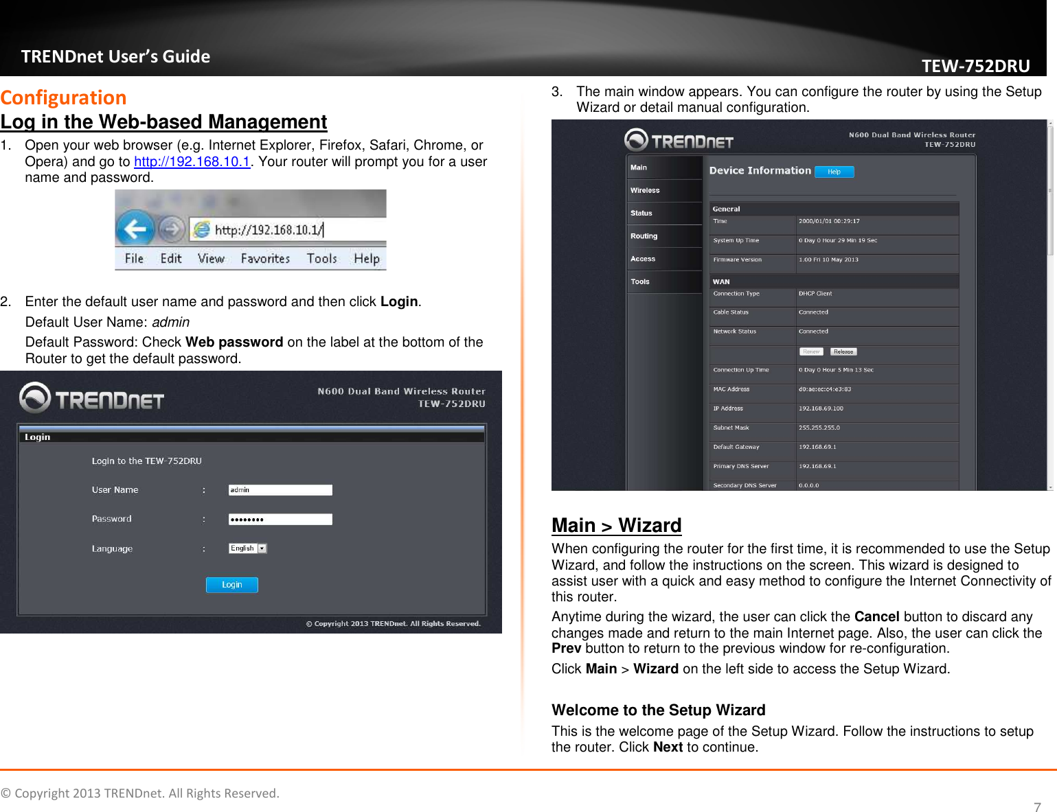   © Copyright 2013 TRENDnet. All Rights Reserved.       TRENDnet User’s Guide TEW752DRU 7 Configuration Log in the Web-based Management 1.  Open your web browser (e.g. Internet Explorer, Firefox, Safari, Chrome, or Opera) and go to http://192.168.10.1. Your router will prompt you for a user name and password.   2.  Enter the default user name and password and then click Login. Default User Name: admin Default Password: Check Web password on the label at the bottom of the Router to get the default password.   3.  The main window appears. You can configure the router by using the Setup Wizard or detail manual configuration.   Main &gt; Wizard When configuring the router for the first time, it is recommended to use the Setup Wizard, and follow the instructions on the screen. This wizard is designed to assist user with a quick and easy method to configure the Internet Connectivity of this router. Anytime during the wizard, the user can click the Cancel button to discard any changes made and return to the main Internet page. Also, the user can click the Prev button to return to the previous window for re-configuration. Click Main &gt; Wizard on the left side to access the Setup Wizard.  Welcome to the Setup Wizard This is the welcome page of the Setup Wizard. Follow the instructions to setup the router. Click Next to continue. 