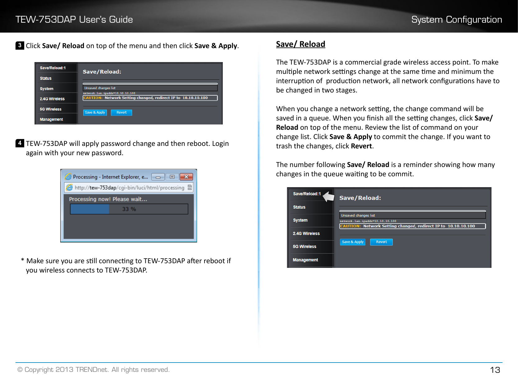 TEW-753DAP User’s Guide System Conguration© Copyright 2013 TRENDnet. All rights reserved. 133 Click Save/ Reload on top of the menu and then click Save &amp; Apply�4 TEW-753DAP will apply password change and then reboot. Login again with your new password.* Make sure you are sll connecng to TEW-753DAP aer reboot if you wireless connects to TEW-753DAP.Save/ ReloadThe TEW-753DAP is a commercial grade wireless access point. To make mulple network sengs change at the same me and minimum the interrupon of  producon network, all network conguraons have to be changed in two stages.When you change a network seng, the change command will be saved in a queue. When you nish all the seng changes, click Save/ Reload on top of the menu. Review the list of command on your change list. Click Save &amp; Apply to commit the change. If you want to trash the changes, click Revert�The number following Save/ Reload is a reminder showing how many changes in the queue waing to be commit.