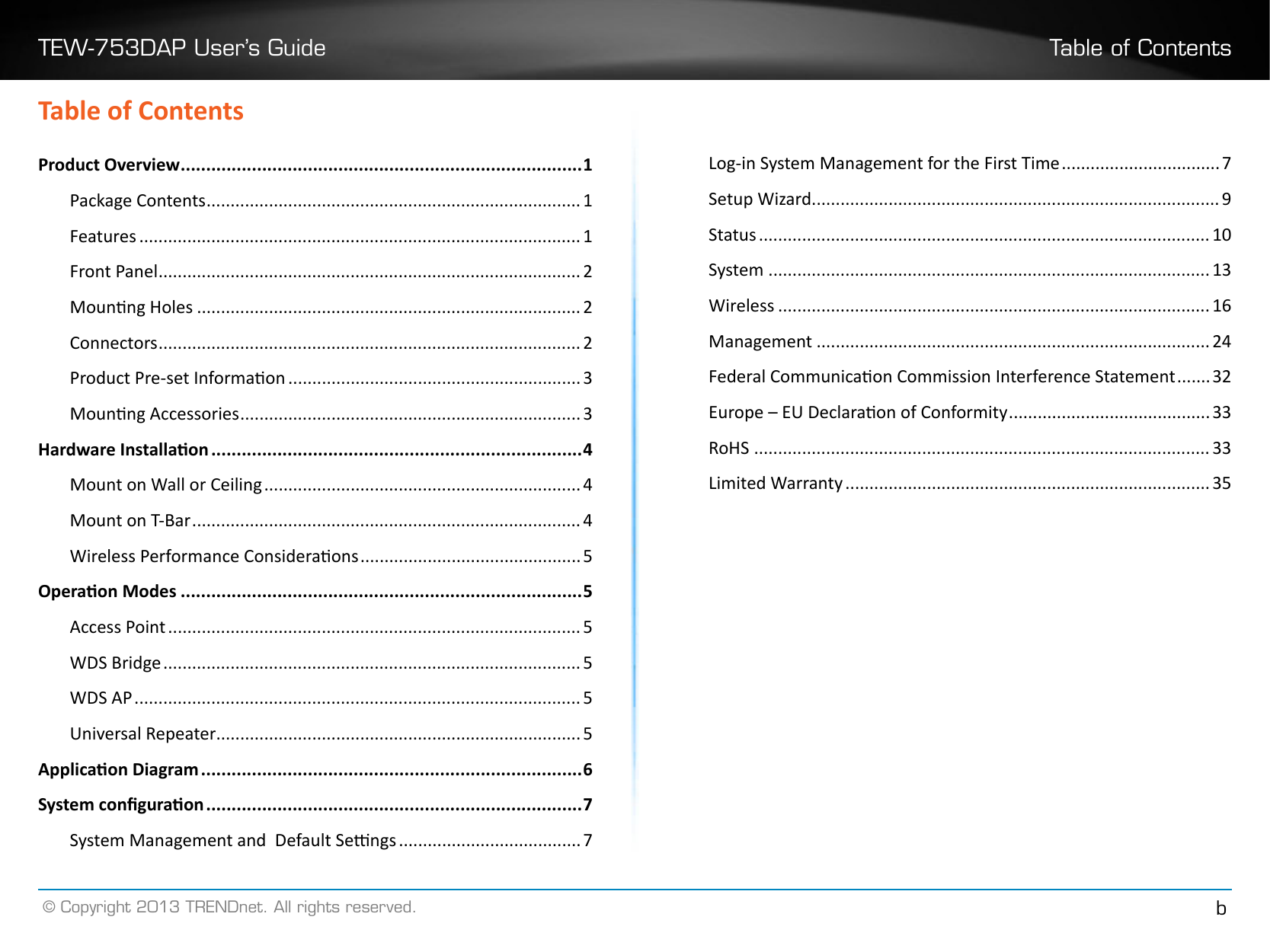 TEW-753DAP User’s Guide Table of Contents© Copyright 2013 TRENDnet. All rights reserved. bTable of ContentsProduct Overview ������������������������������������������������������������������������������� 1Package Contents ������������������������������������������������������������������������������ 1Features �������������������������������������������������������������������������������������������� 1Front Panel ���������������������������������������������������������������������������������������� 2Mounng Holes �������������������������������������������������������������������������������� 2Connectors ���������������������������������������������������������������������������������������� 2Product Pre-set Informaon ������������������������������������������������������������� 3Mounng Accessories ����������������������������������������������������������������������� 3Hardware Installaon �������������������������������������������������������������������������4Mount on Wall or Ceiling ������������������������������������������������������������������ 4Mount on T-Bar ��������������������������������������������������������������������������������� 4Wireless Performance Consideraons ���������������������������������������������� 5Operaon Modes �������������������������������������������������������������������������������5Access Point �������������������������������������������������������������������������������������� 5WDS Bridge ��������������������������������������������������������������������������������������� 5WDS AP ��������������������������������������������������������������������������������������������� 5Universal Repeater���������������������������������������������������������������������������� 5Applicaon Diagram ���������������������������������������������������������������������������6System conguraon ��������������������������������������������������������������������������7System Management and  Default Sengs �������������������������������������� 7Log-in System Management for the First Time ��������������������������������� 7Setup Wizard ������������������������������������������������������������������������������������� 9Status ���������������������������������������������������������������������������������������������� 10System �������������������������������������������������������������������������������������������� 13Wireless ������������������������������������������������������������������������������������������ 16Management ����������������������������������������������������������������������������������24Federal Communicaon Commission Interference Statement ������� 32Europe – EU Declaraon of Conformity ������������������������������������������33RoHS ����������������������������������������������������������������������������������������������� 33Limited Warranty ���������������������������������������������������������������������������� 35