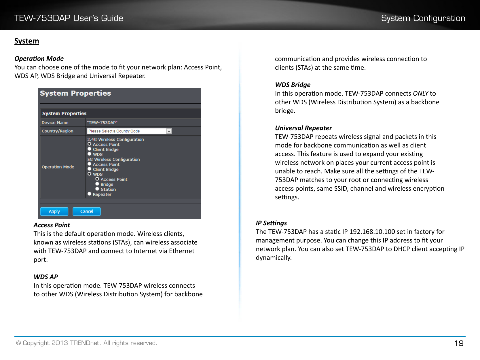 TEW-753DAP User’s Guide System Conguration© Copyright 2013 TRENDnet. All rights reserved. 19SystemOperaon ModeYou can choose one of the mode to t your network plan: Access Point, WDS AP, WDS Bridge and Universal Repeater.Access PointThis is the default operaon mode. Wireless clients, known as wireless staons (STAs), can wireless associate with TEW-753DAP and connect to Internet via Ethernet port.WDS APIn this operaon mode. TEW-753DAP wireless connects to other WDS (Wireless Distribuon System) for backbone communicaon and provides wireless connecon to clients (STAs) at the same me.WDS BridgeIn this operaon mode. TEW-753DAP connects ONLY to other WDS (Wireless Distribuon System) as a backbone bridge.Universal RepeaterTEW-753DAP repeats wireless signal and packets in this mode for backbone communicaon as well as client access. This feature is used to expand your exisng wireless network on places your current access point is unable to reach. Make sure all the sengs of the TEW-753DAP matches to your root or connecng wireless access points, same SSID, channel and wireless encrypon sengs.IP SengsThe TEW-753DAP has a stac IP 192.168.10.100 set in factory for management purpose. You can change this IP address to t your network plan. You can also set TEW-753DAP to DHCP client accepng IP dynamically.