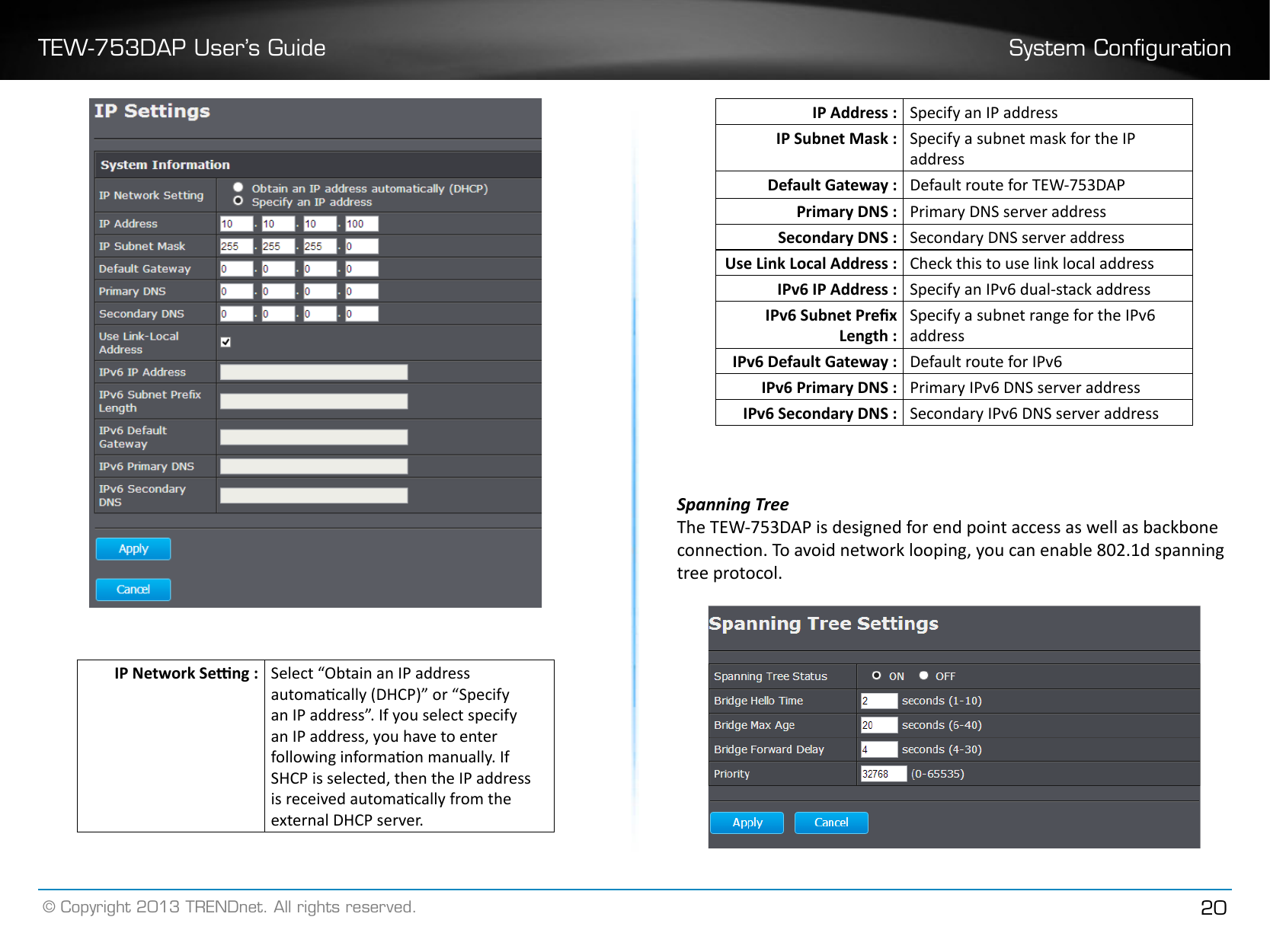 TEW-753DAP User’s Guide System Conguration© Copyright 2013 TRENDnet. All rights reserved. 20IP Network Seng : Select “Obtain an IP address automacally (DHCP)” or “Specify an IP address”. If you select specify an IP address, you have to enter following informaon manually. If SHCP is selected, then the IP address is received automacally from the external DHCP server.IP Address : Specify an IP addressIP Subnet Mask : Specify a subnet mask for the IP addressDefault Gateway : Default route for TEW-753DAPPrimary DNS : Primary DNS server addressSecondary DNS : Secondary DNS server addressUse Link Local Address : Check this to use link local addressIPv6 IP Address : Specify an IPv6 dual-stack addressIPv6 Subnet Prex Length :Specify a subnet range for the IPv6 addressIPv6 Default Gateway : Default route for IPv6IPv6 Primary DNS : Primary IPv6 DNS server addressIPv6 Secondary DNS : Secondary IPv6 DNS server addressSpanning TreeThe TEW-753DAP is designed for end point access as well as backbone connecon. To avoid network looping, you can enable 802.1d spanning tree protocol.