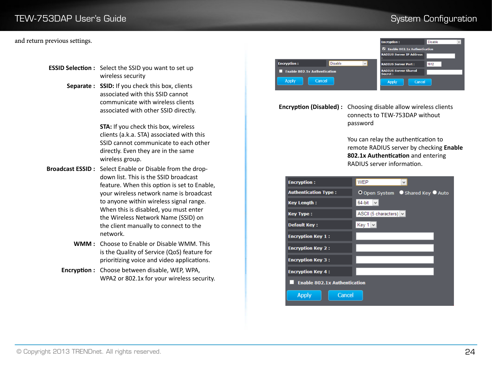 TEW-753DAP User’s Guide System Conguration© Copyright 2013 TRENDnet. All rights reserved. 24and return previous settings.ESSID Selecon : Select the SSID you want to set up wireless securitySeparate : SSID: If you check this box, clients associated with this SSID cannot communicate with wireless clients associated with other SSID directly.STA: If you check this box, wireless clients (a.k.a. STA) associated with this SSID cannot communicate to each other directly. Even they are in the same wireless group.Broadcast ESSID : Select Enable or Disable from the drop-down list. This is the SSID broadcast feature. When this opon is set to Enable, your wireless network name is broadcast to anyone within wireless signal range. When this is disabled, you must enter the Wireless Network Name (SSID) on the client manually to connect to the network.WMM : Choose to Enable or Disable WMM. This is the Quality of Service (QoS) feature for priorizing voice and video applicaons.Encrypon : Choose between disable, WEP, WPA, WPA2 or 802.1x for your wireless security.   Encrypon (Disabled) : Choosing disable allow wireless clients connects to TEW-753DAP without passwordYou can relay the authencaon to remote RADIUS server by checking Enable 802.1x Authencaon and entering RADIUS server informaon.