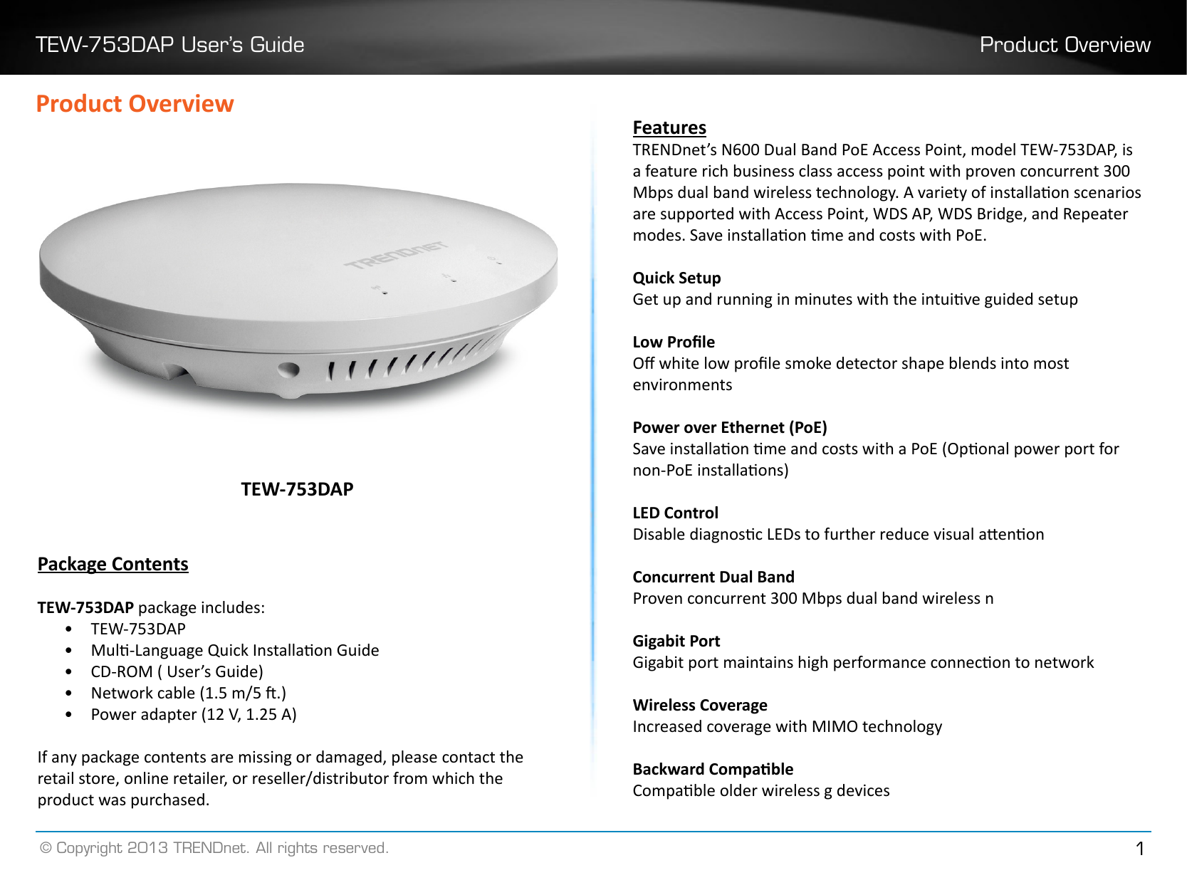 TEW-753DAP User’s Guide Product Overview© Copyright 2013 TRENDnet. All rights reserved. 1Product OverviewPackage ContentsTEW-753DAP package includes:•  TEW-753DAP•  Mul-Language Quick Installaon Guide•  CD-ROM ( User’s Guide)•  Network cable (1.5 m/5 .)•  Power adapter (12 V, 1.25 A)If any package contents are missing or damaged, please contact the retail store, online retailer, or reseller/distributor from which the product was purchased.TEW-753DAPFeaturesTRENDnet’s N600 Dual Band PoE Access Point, model TEW-753DAP, is a feature rich business class access point with proven concurrent 300 Mbps dual band wireless technology. A variety of installaon scenarios are supported with Access Point, WDS AP, WDS Bridge, and Repeater modes. Save installaon me and costs with PoE.Quick SetupGet up and running in minutes with the intuive guided setupLow ProleO white low prole smoke detector shape blends into most environmentsPower over Ethernet (PoE) Save installaon me and costs with a PoE (Oponal power port for non-PoE installaons)LED ControlDisable diagnosc LEDs to further reduce visual aenonConcurrent Dual BandProven concurrent 300 Mbps dual band wireless nGigabit Port Gigabit port maintains high performance connecon to networkWireless CoverageIncreased coverage with MIMO technologyBackward CompableCompable older wireless g devices