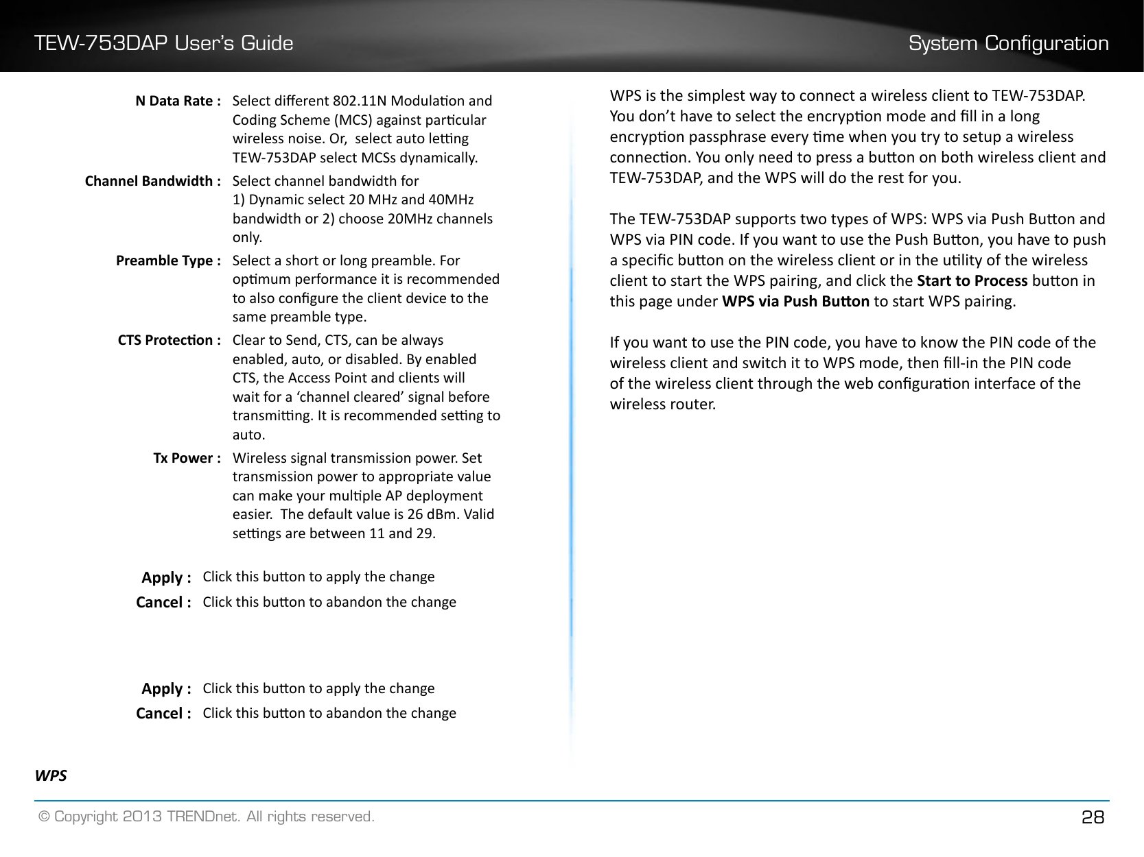 TEW-753DAP User’s Guide System Conguration© Copyright 2013 TRENDnet. All rights reserved. 28N Data Rate : Select dierent 802.11N Modulaon and Coding Scheme (MCS) against parcular wireless noise. Or,  select auto leng TEW-753DAP select MCSs dynamically.Channel Bandwidth : Select channel bandwidth for1) Dynamic select 20 MHz and 40MHz bandwidth or 2) choose 20MHz channels only�Preamble Type : Select a short or long preamble. For opmum performance it is recommended to also congure the client device to the same preamble type.CTS Protecon : Clear to Send, CTS, can be always enabled, auto, or disabled. By enabled CTS, the Access Point and clients will wait for a ‘channel cleared’ signal before transming. It is recommended seng to auto�Tx Power : Wireless signal transmission power. Set transmission power to appropriate value can make your mulple AP deployment easier.  The default value is 26 dBm. Valid sengs are between 11 and 29.Apply : Click this buon to apply the changeCancel : Click this buon to abandon the changeApply : Click this buon to apply the changeCancel : Click this buon to abandon the changeWPSWPS is the simplest way to connect a wireless client to TEW-753DAP. You don’t have to select the encrypon mode and ll in a long encrypon passphrase every me when you try to setup a wireless connecon. You only need to press a buon on both wireless client and TEW-753DAP, and the WPS will do the rest for you. The TEW-753DAP supports two types of WPS: WPS via Push Buon and WPS via PIN code. If you want to use the Push Buon, you have to push a specic buon on the wireless client or in the ulity of the wireless client to start the WPS pairing, and click the Start to Process buon in this page under WPS via Push Buon to start WPS pairing. If you want to use the PIN code, you have to know the PIN code of the wireless client and switch it to WPS mode, then ll-in the PIN code of the wireless client through the web conguraon interface of the wireless router.