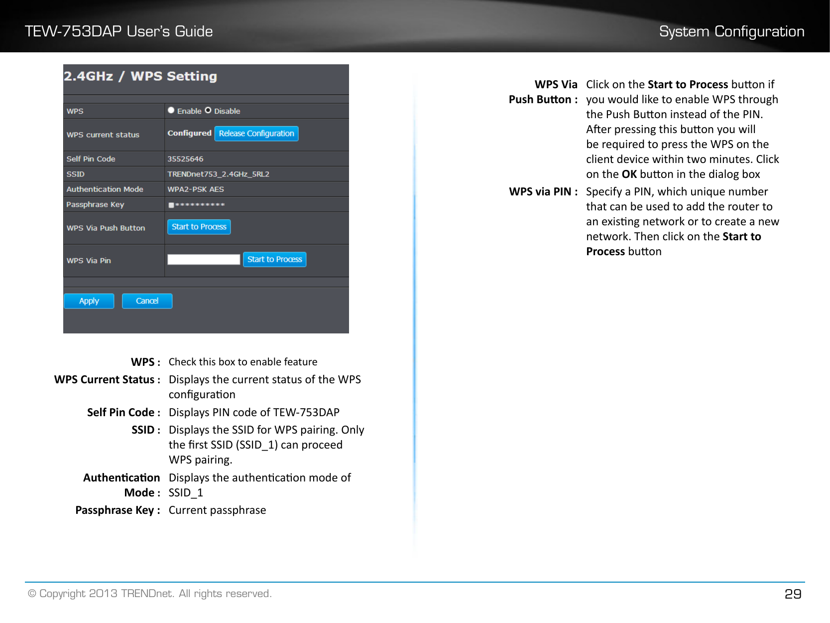 TEW-753DAP User’s Guide System Conguration© Copyright 2013 TRENDnet. All rights reserved. 29WPS : Check this box to enable featureWPS Current Status : Displays the current status of the WPS conguraonSelf Pin Code : Displays PIN code of TEW-753DAPSSID : Displays the SSID for WPS pairing. Only the rst SSID (SSID_1) can proceed WPS pairing.Authencaon Mode :Displays the authencaon mode of SSID_1Passphrase Key : Current passphraseWPS Via Push Buon :Click on the Start to Process buon if you would like to enable WPS through the Push Buon instead of the PIN.  Aer pressing this buon you will be required to press the WPS on the client device within two minutes. Click on the OK buon in the dialog boxWPS via PIN : Specify a PIN, which unique number that can be used to add the router to an exisng network or to create a new network. Then click on the Start to Process buon