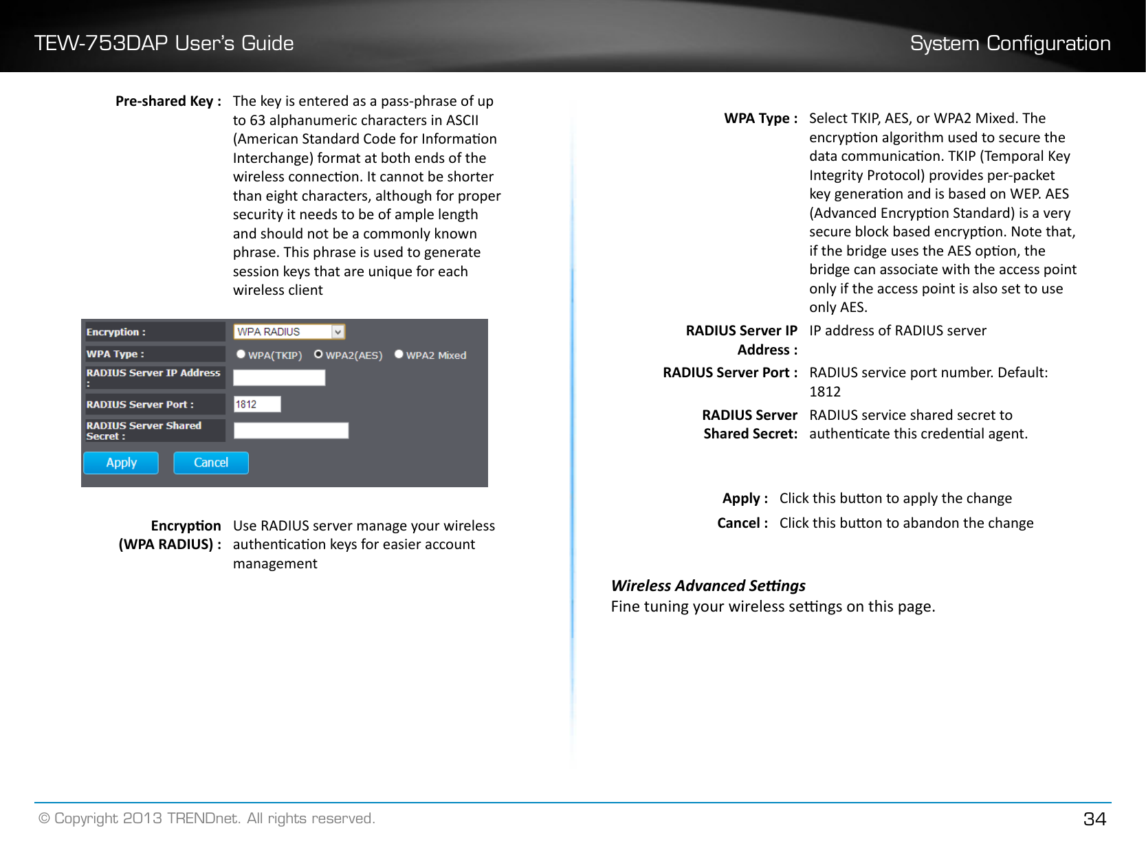 TEW-753DAP User’s Guide System Conguration© Copyright 2013 TRENDnet. All rights reserved. 34Pre-shared Key : The key is entered as a pass-phrase of up to 63 alphanumeric characters in ASCII (American Standard Code for Informaon Interchange) format at both ends of the wireless connecon. It cannot be shorter than eight characters, although for proper security it needs to be of ample length and should not be a commonly known phrase. This phrase is used to generate session keys that are unique for each wireless clientEncrypon (WPA RADIUS) :Use RADIUS server manage your wireless authencaon keys for easier account managementWPA Type : Select TKIP, AES, or WPA2 Mixed. The encrypon algorithm used to secure the data communicaon. TKIP (Temporal Key Integrity Protocol) provides per-packet key generaon and is based on WEP. AES (Advanced Encrypon Standard) is a very secure block based encrypon. Note that, if the bridge uses the AES opon, the bridge can associate with the access point only if the access point is also set to use only AES.RADIUS Server IP Address :IP address of RADIUS serverRADIUS Server Port : RADIUS service port number. Default: 1812RADIUS ServerShared Secret:RADIUS service shared secret to authencate this credenal agent.Apply : Click this buon to apply the changeCancel : Click this buon to abandon the changeWireless Advanced SengsFine tuning your wireless sengs on this page. 