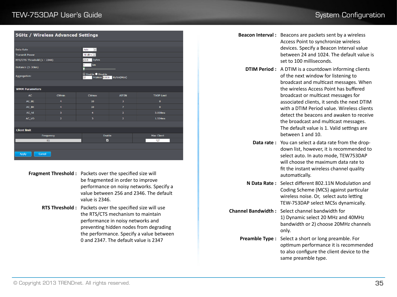 TEW-753DAP User’s Guide System Conguration© Copyright 2013 TRENDnet. All rights reserved. 35Fragment Threshold :  Packets over the specied size will be fragmented in order to improve performance on noisy networks. Specify a value between 256 and 2346. The default value is 2346.RTS Threshold : Packets over the specied size will use the RTS/CTS mechanism to maintain performance in noisy networks and prevenng hidden nodes from degrading the performance. Specify a value between 0 and 2347. The default value is 2347Beacon Interval :  Beacons are packets sent by a wireless Access Point to synchronize wireless devices. Specify a Beacon Interval value between 24 and 1024. The default value is set to 100 milliseconds.DTIM Period : A DTIM is a countdown informing clients of the next window for listening to broadcast and mulcast messages. When the wireless Access Point has buered broadcast or mulcast messages for associated clients, it sends the next DTIM with a DTIM Period value. Wireless clients detect the beacons and awaken to receive the broadcast and mulcast messages. The default value is 1. Valid sengs are between 1 and 10.Data rate : You can select a data rate from the drop-down list, however, it is recommended to select auto. In auto mode, TEW753DAP will choose the maximum data rate to t the instant wireless channel quality automacally.N Data Rate : Select dierent 802.11N Modulaon and Coding Scheme (MCS) against parcular wireless noise. Or,  select auto leng TEW-753DAP select MCSs dynamically.Channel Bandwidth : Select channel bandwidth for1) Dynamic select 20 MHz and 40MHz bandwidth or 2) choose 20MHz channels only�Preamble Type : Select a short or long preamble. For opmum performance it is recommended to also congure the client device to the same preamble type.