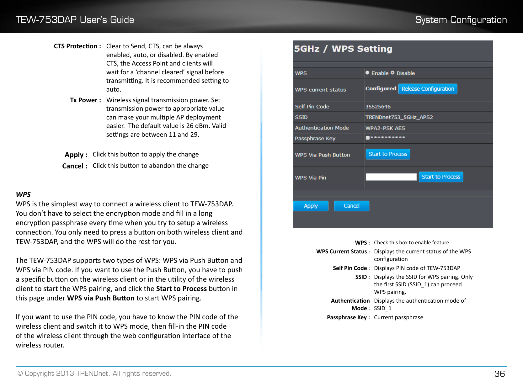 TEW-753DAP User’s Guide System Conguration© Copyright 2013 TRENDnet. All rights reserved. 36CTS Protecon : Clear to Send, CTS, can be always enabled, auto, or disabled. By enabled CTS, the Access Point and clients will wait for a ‘channel cleared’ signal before transming. It is recommended seng to auto�Tx Power : Wireless signal transmission power. Set transmission power to appropriate value can make your mulple AP deployment easier.  The default value is 26 dBm. Valid sengs are between 11 and 29.Apply : Click this buon to apply the changeCancel : Click this buon to abandon the changeWPSWPS is the simplest way to connect a wireless client to TEW-753DAP. You don’t have to select the encrypon mode and ll in a long encrypon passphrase every me when you try to setup a wireless connecon. You only need to press a buon on both wireless client and TEW-753DAP, and the WPS will do the rest for you. The TEW-753DAP supports two types of WPS: WPS via Push Buon and WPS via PIN code. If you want to use the Push Buon, you have to push a specic buon on the wireless client or in the ulity of the wireless client to start the WPS pairing, and click the Start to Process buon in this page under WPS via Push Buon to start WPS pairing. If you want to use the PIN code, you have to know the PIN code of the wireless client and switch it to WPS mode, then ll-in the PIN code of the wireless client through the web conguraon interface of the wireless router.WPS : Check this box to enable featureWPS Current Status : Displays the current status of the WPS conguraonSelf Pin Code : Displays PIN code of TEW-753DAPSSID : Displays the SSID for WPS pairing. Only the rst SSID (SSID_1) can proceed WPS pairing.Authencaon Mode :Displays the authencaon mode of SSID_1Passphrase Key : Current passphrase