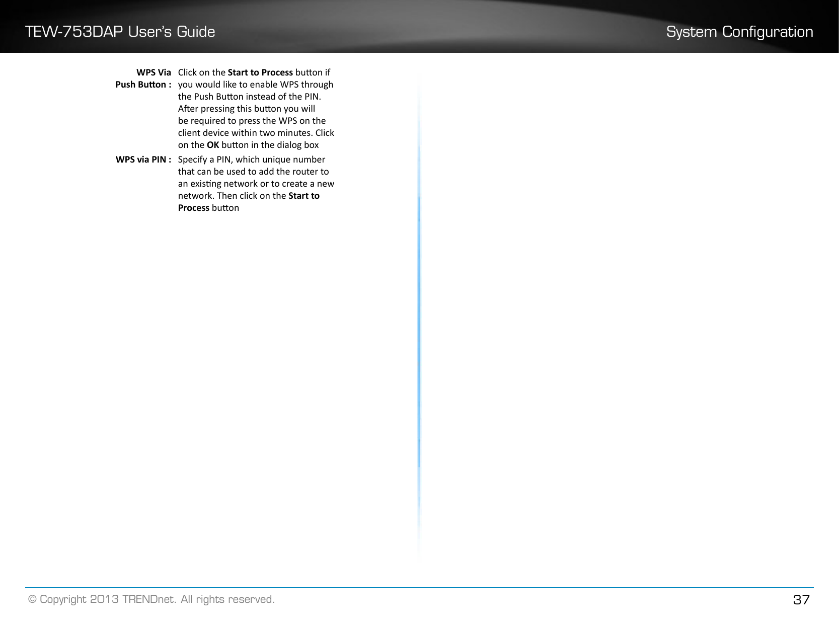 TEW-753DAP User’s Guide System Conguration© Copyright 2013 TRENDnet. All rights reserved. 37WPS Via Push Buon :Click on the Start to Process buon if you would like to enable WPS through the Push Buon instead of the PIN.  Aer pressing this buon you will be required to press the WPS on the client device within two minutes. Click on the OK buon in the dialog boxWPS via PIN : Specify a PIN, which unique number that can be used to add the router to an exisng network or to create a new network. Then click on the Start to Process buon
