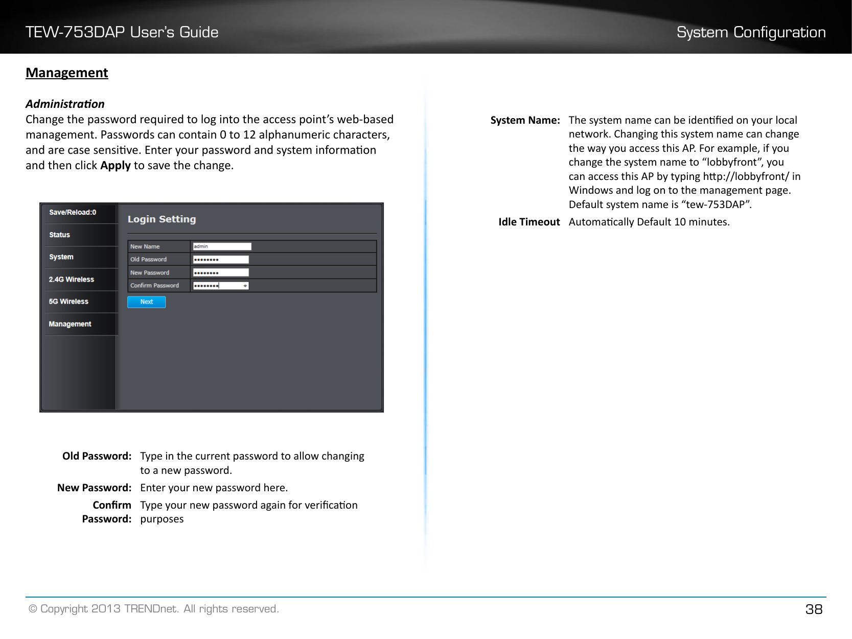 TEW-753DAP User’s Guide System Conguration© Copyright 2013 TRENDnet. All rights reserved. 38ManagementAdministraonChange the password required to log into the access point’s web-based management. Passwords can contain 0 to 12 alphanumeric characters, and are case sensive. Enter your password and system informaon and then click Apply to save the change.Old Password:  Type in the current password to allow changing to a new password.New Password:  Enter your new password here.Conrm Password: Type your new password again for vericaon purposesSystem Name: The system name can be idened on your local network. Changing this system name can change the way you access this AP. For example, if you change the system name to “lobbyfront”, you can access this AP by typing hp://lobbyfront/ in Windows and log on to the management page. Default system name is “tew-753DAP”.Idle Timeout Automacally Default 10 minutes.