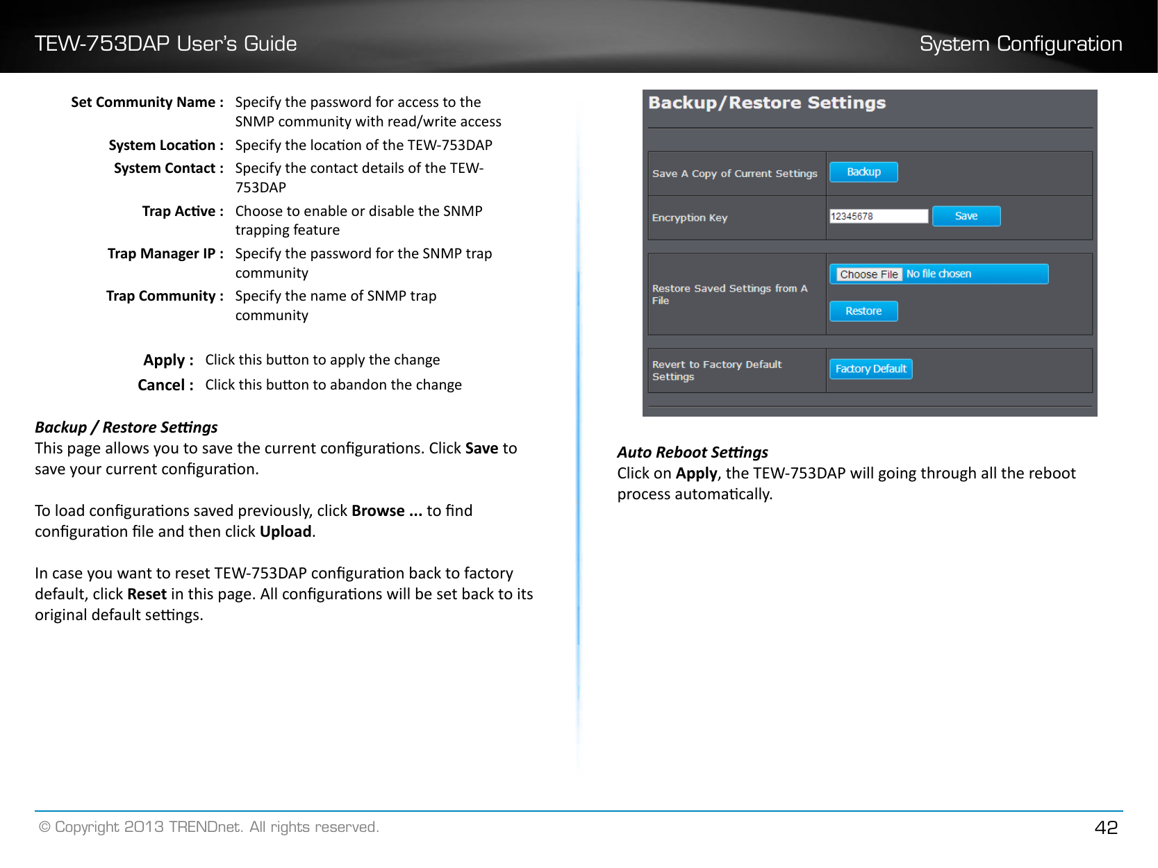 TEW-753DAP User’s Guide System Conguration© Copyright 2013 TRENDnet. All rights reserved. 42Set Community Name : Specify the password for access to the SNMP community with read/write accessSystem Locaon : Specify the locaon of the TEW-753DAPSystem Contact : Specify the contact details of the TEW-753DAPTrap Acve : Choose to enable or disable the SNMP trapping featureTrap Manager IP : Specify the password for the SNMP trap communityTrap Community : Specify the name of SNMP trap communityApply : Click this buon to apply the changeCancel : Click this buon to abandon the changeBackup / Restore SengsThis page allows you to save the current conguraons. Click Save to save your current conguraon. To load conguraons saved previously, click Browse ... to nd conguraon le and then click Upload� In case you want to reset TEW-753DAP conguraon back to factory default, click Reset in this page. All conguraons will be set back to its original default sengs.Auto Reboot SengsClick on Apply, the TEW-753DAP will going through all the reboot process automacally.