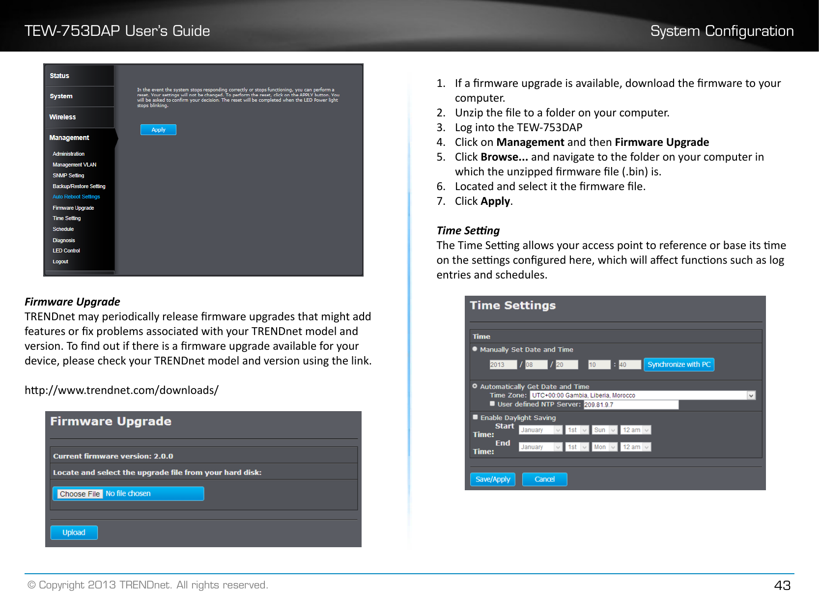 TEW-753DAP User’s Guide System Conguration© Copyright 2013 TRENDnet. All rights reserved. 43Firmware UpgradeTRENDnet may periodically release rmware upgrades that might add features or x problems associated with your TRENDnet model and version. To nd out if there is a rmware upgrade available for your device, please check your TRENDnet model and version using the link. hp://www.trendnet.com/downloads/1�  If a rmware upgrade is available, download the rmware to your computer.2�  Unzip the le to a folder on your computer.3�  Log into the TEW-753DAP4�  Click on Management and then Firmware Upgrade5�  Click Browse... and navigate to the folder on your computer in which the unzipped rmware le (.bin) is.6�  Located and select it the rmware le.7�  Click Apply�Time SengThe Time Seng allows your access point to reference or base its me on the sengs congured here, which will aect funcons such as log entries and schedules. 