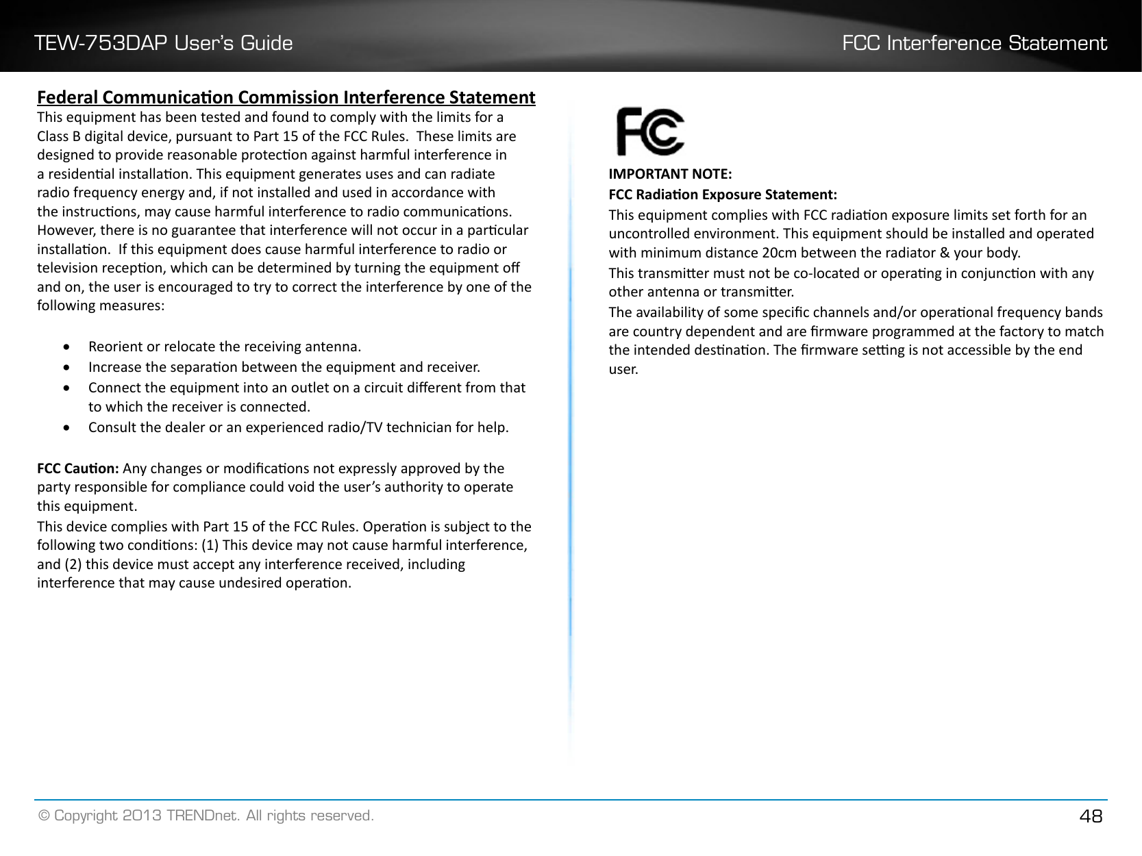 TEW-753DAP User’s Guide FCC Interference Statement© Copyright 2013 TRENDnet. All rights reserved. 48Federal Communicaon Commission Interference StatementThis equipment has been tested and found to comply with the limits for a Class B digital device, pursuant to Part 15 of the FCC Rules.  These limits are designed to provide reasonable protecon against harmful interference in a residenal installaon. This equipment generates uses and can radiate radio frequency energy and, if not installed and used in accordance with the instrucons, may cause harmful interference to radio communicaons.  However, there is no guarantee that interference will not occur in a parcular installaon.  If this equipment does cause harmful interference to radio or television recepon, which can be determined by turning the equipment o and on, the user is encouraged to try to correct the interference by one of the following measures:• Reorient or relocate the receiving antenna.• Increase the separaon between the equipment and receiver.• Connect the equipment into an outlet on a circuit dierent from that to which the receiver is connected.• Consult the dealer or an experienced radio/TV technician for help.FCC Cauon: Any changes or modicaons not expressly approved by the party responsible for compliance could void the user’s authority to operate this equipment.This device complies with Part 15 of the FCC Rules. Operaon is subject to the following two condions: (1) This device may not cause harmful interference, and (2) this device must accept any interference received, including interference that may cause undesired operaon. IMPORTANT NOTE:FCC Radiaon Exposure Statement:This equipment complies with FCC radiaon exposure limits set forth for an uncontrolled environment. This equipment should be installed and operated with minimum distance 20cm between the radiator &amp; your body.This transmier must not be co-located or operang in conjuncon with any other antenna or transmier.The availability of some specic channels and/or operaonal frequency bands are country dependent and are rmware programmed at the factory to match the intended desnaon. The rmware seng is not accessible by the end user�