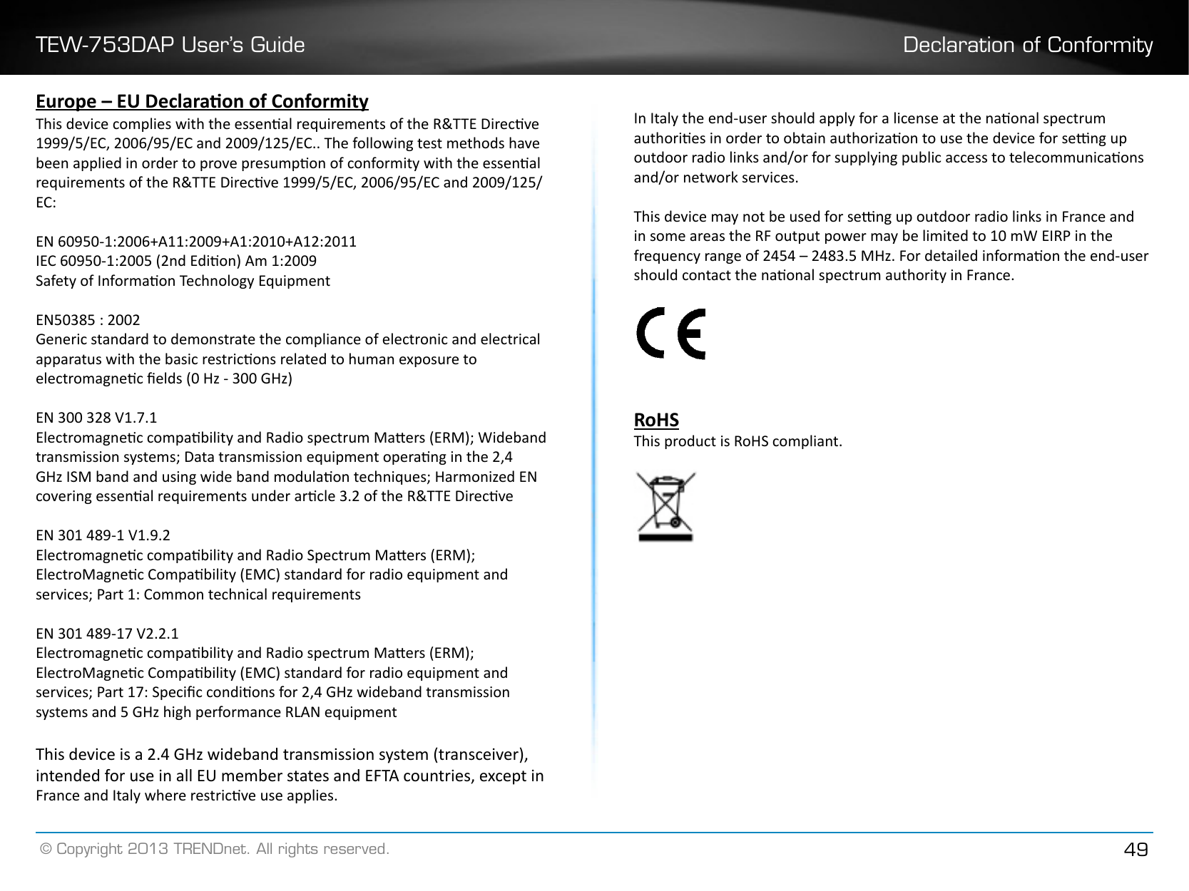 TEW-753DAP User’s Guide Declaration of Conformity© Copyright 2013 TRENDnet. All rights reserved. 49Europe – EU Declaraon of ConformityThis device complies with the essenal requirements of the R&amp;TTE Direcve 1999/5/EC, 2006/95/EC and 2009/125/EC.. The following test methods have been applied in order to prove presumpon of conformity with the essenal requirements of the R&amp;TTE Direcve 1999/5/EC, 2006/95/EC and 2009/125/EC:EN 60950-1:2006+A11:2009+A1:2010+A12:2011IEC 60950-1:2005 (2nd Edion) Am 1:2009Safety of Informaon Technology EquipmentEN50385 : 2002Generic standard to demonstrate the compliance of electronic and electrical apparatus with the basic restricons related to human exposure to electromagnec elds (0 Hz - 300 GHz)EN 300 328 V1.7.1Electromagnec compability and Radio spectrum Maers (ERM); Wideband transmission systems; Data transmission equipment operang in the 2,4 GHz ISM band and using wide band modulaon techniques; Harmonized EN covering essenal requirements under arcle 3.2 of the R&amp;TTE DirecveEN 301 489-1 V1.9.2 Electromagnec compability and Radio Spectrum Maers (ERM); ElectroMagnec Compability (EMC) standard for radio equipment and services; Part 1: Common technical requirementsEN 301 489-17 V2.2.1Electromagnec compability and Radio spectrum Maers (ERM); ElectroMagnec Compability (EMC) standard for radio equipment and services; Part 17: Specic condions for 2,4 GHz wideband transmission systems and 5 GHz high performance RLAN equipmentThis device is a 2.4 GHz wideband transmission system (transceiver), intended for use in all EU member states and EFTA countries, except in France and Italy where restricve use applies.In Italy the end-user should apply for a license at the naonal spectrum authories in order to obtain authorizaon to use the device for seng up outdoor radio links and/or for supplying public access to telecommunicaons and/or network services.This device may not be used for seng up outdoor radio links in France and in some areas the RF output power may be limited to 10 mW EIRP in the frequency range of 2454 – 2483.5 MHz. For detailed informaon the end-user should contact the naonal spectrum authority in France.RoHSThis product is RoHS compliant. 