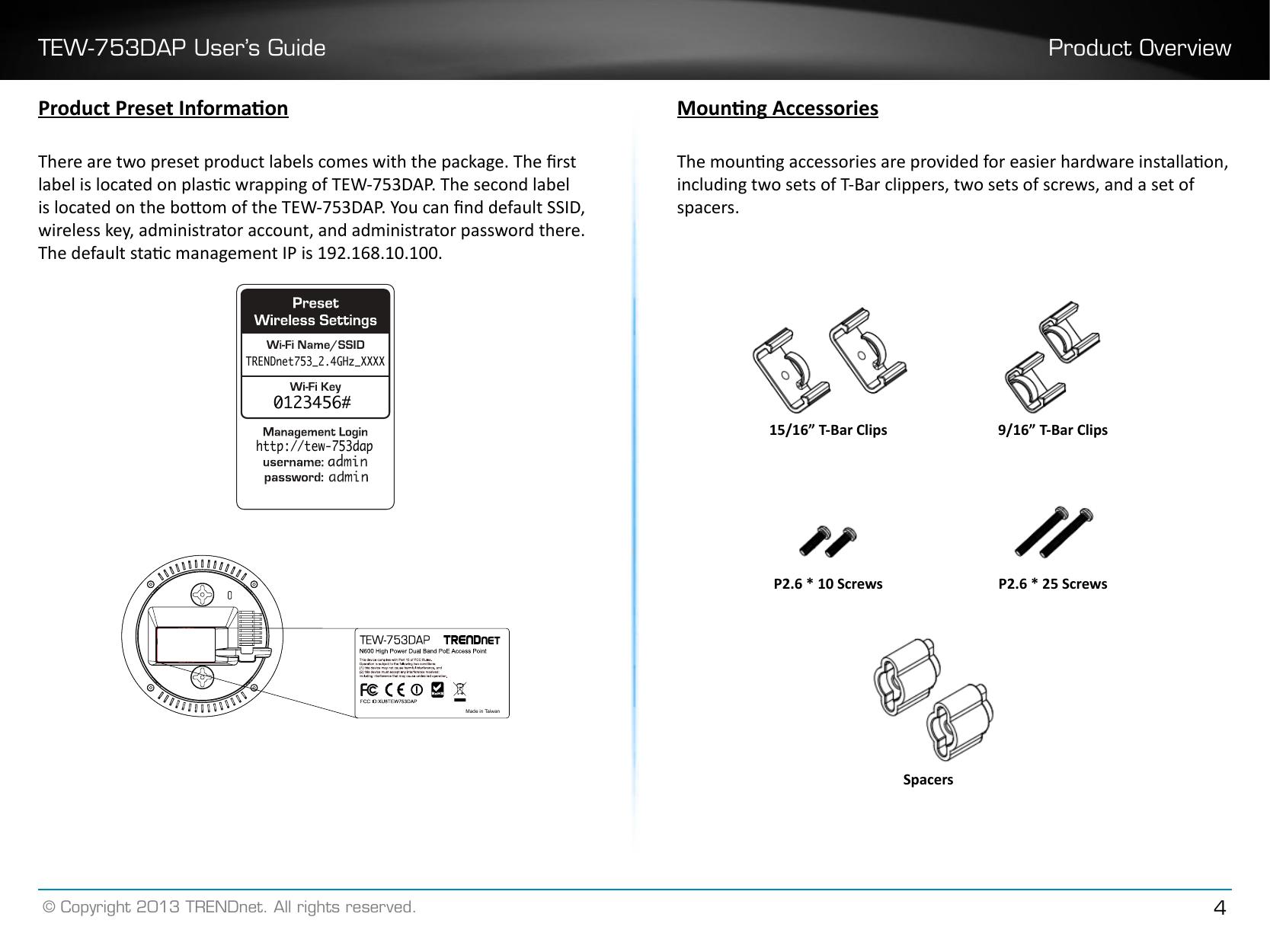 TEW-753DAP User’s Guide Product Overview© Copyright 2013 TRENDnet. All rights reserved. 4Product Preset InformaonThere are two preset product labels comes with the package. The rst label is located on plasc wrapping of TEW-753DAP. The second label is located on the boom of the TEW-753DAP. You can nd default SSID, wireless key, administrator account, and administrator password there. The default stac management IP is 192.168.10.100.0123456#TRENDnet753_2.4GHz_XXXXhttp://tew-753dapMade in TaiwanMounng AccessoriesThe mounng accessories are provided for easier hardware installaon, including two sets of T-Bar clippers, two sets of screws, and a set of spacers. P2�6 * 25 ScrewsSpacersP2�6 * 10 Screws15/16” T-Bar Clips 9/16” T-Bar Clips