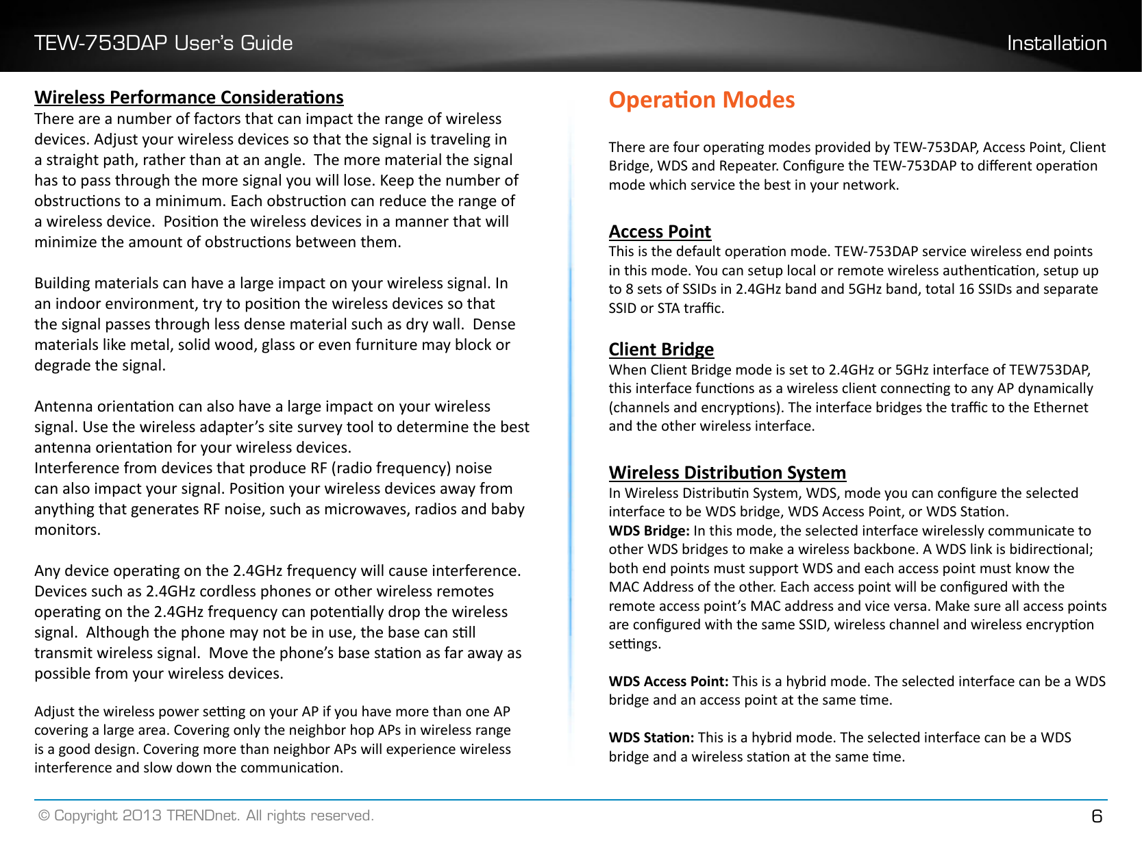 TEW-753DAP User’s Guide Installation© Copyright 2013 TRENDnet. All rights reserved. 6Wireless Performance ConsideraonsThere are a number of factors that can impact the range of wireless devices. Adjust your wireless devices so that the signal is traveling in a straight path, rather than at an angle.  The more material the signal has to pass through the more signal you will lose. Keep the number of obstrucons to a minimum. Each obstrucon can reduce the range of a wireless device.  Posion the wireless devices in a manner that will minimize the amount of obstrucons between them.Building materials can have a large impact on your wireless signal. In an indoor environment, try to posion the wireless devices so that the signal passes through less dense material such as dry wall.  Dense materials like metal, solid wood, glass or even furniture may block or degrade the signal.Antenna orientaon can also have a large impact on your wireless signal. Use the wireless adapter’s site survey tool to determine the best antenna orientaon for your wireless devices.Interference from devices that produce RF (radio frequency) noise can also impact your signal. Posion your wireless devices away from anything that generates RF noise, such as microwaves, radios and baby monitors. Any device operang on the 2.4GHz frequency will cause interference. Devices such as 2.4GHz cordless phones or other wireless remotes operang on the 2.4GHz frequency can potenally drop the wireless signal.  Although the phone may not be in use, the base can sll transmit wireless signal.  Move the phone’s base staon as far away as possible from your wireless devices. Adjust the wireless power seng on your AP if you have more than one AP covering a large area. Covering only the neighbor hop APs in wireless range is a good design. Covering more than neighbor APs will experience wireless interference and slow down the communicaon.Operaon ModesThere are four operang modes provided by TEW-753DAP, Access Point, Client Bridge, WDS and Repeater. Congure the TEW-753DAP to dierent operaon mode which service the best in your network. Access PointThis is the default operaon mode. TEW-753DAP service wireless end points in this mode. You can setup local or remote wireless authencaon, setup up to 8 sets of SSIDs in 2.4GHz band and 5GHz band, total 16 SSIDs and separate SSID or STA trac.Client BridgeWhen Client Bridge mode is set to 2.4GHz or 5GHz interface of TEW753DAP, this interface funcons as a wireless client connecng to any AP dynamically (channels and encrypons). The interface bridges the trac to the Ethernet and the other wireless interface.Wireless Distribuon SystemIn Wireless Distribun System, WDS, mode you can congure the selected interface to be WDS bridge, WDS Access Point, or WDS Staon.WDS Bridge: In this mode, the selected interface wirelessly communicate to other WDS bridges to make a wireless backbone. A WDS link is bidireconal; both end points must support WDS and each access point must know the MAC Address of the other. Each access point will be congured with the remote access point’s MAC address and vice versa. Make sure all access points are congured with the same SSID, wireless channel and wireless encrypon sengs.WDS Access Point: This is a hybrid mode. The selected interface can be a WDS bridge and an access point at the same me.WDS Staon: This is a hybrid mode. The selected interface can be a WDS bridge and a wireless staon at the same me.