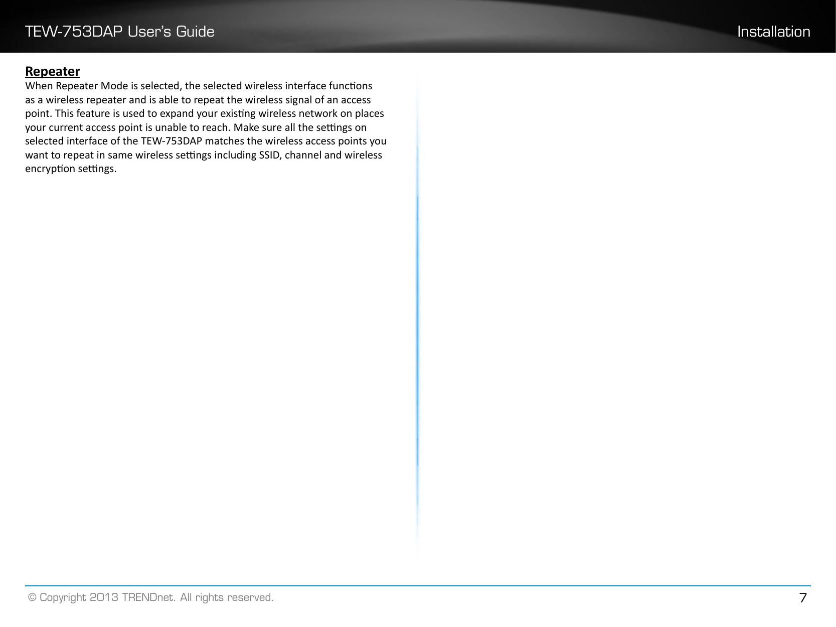 TEW-753DAP User’s Guide Installation© Copyright 2013 TRENDnet. All rights reserved. 7RepeaterWhen Repeater Mode is selected, the selected wireless interface funcons as a wireless repeater and is able to repeat the wireless signal of an access point. This feature is used to expand your exisng wireless network on places your current access point is unable to reach. Make sure all the sengs on selected interface of the TEW-753DAP matches the wireless access points you want to repeat in same wireless sengs including SSID, channel and wireless encrypon sengs.