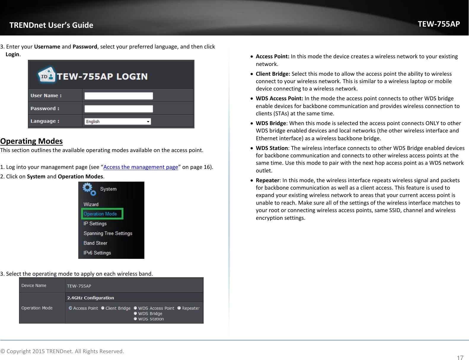             © Copyright 2015 TRENDnet. All Rights Reserved.       TRENDet User’s Guide TEW-755AP 17 3. Enter your Username and Password, select your preferred language, and then click Login.    Operating Modes This section outlines the available operating modes available on the access point.   1. Log into your aageet page see Access the management page o page 16). 2. Click on System and Operation Modes.    3. Select the operating mode to apply on each wireless band.      Access Point: In this mode the device creates a wireless network to your existing network.   Client Bridge: Select this mode to allow the access point the ability to wireless connect to your wireless network. This is similar to a wireless laptop or mobile device connecting to a wireless network.   WDS Access Point: In the mode the access point connects to other WDS bridge enable devices for backbone communication and provides wireless connection to clients (STAs) at the same time.  WDS Bridge: When this mode is selected the access point connects ONLY to other WDS bridge enabled devices and local networks (the other wireless interface and Ethernet interface) as a wireless backbone bridge.  WDS Station: The wireless interface connects to other WDS Bridge enabled devices for backbone communication and connects to other wireless access points at the same time. Use this mode to pair with the next hop access point as a WDS network outlet.   Repeater: In this mode, the wireless interface repeats wireless signal and packets for backbone communication as well as a client access. This feature is used to expand your existing wireless network to areas that your current access point is unable to reach. Make sure all of the settings of the wireless interface matches to your root or connecting wireless access points, same SSID, channel and wireless encryption settings.      