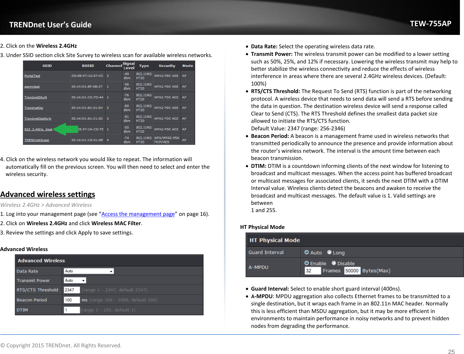             © Copyright 2015 TRENDnet. All Rights Reserved.       TRENDet User’s Guide TEW-755AP 25 2. Click on the Wireless 2.4GHz  3. Under SSID section click Site Survey to wireless scan for available wireless networks.    4. Click on the wireless network you would like to repeat. The information will automatically fill on the previous screen. You will then need to select and enter the wireless security.   Advanced wireless settings Wireless 2.4GHz &gt; Advanced Wireless  1. Log into your aageet page see Access the management page o page 16). 2. Click on Wireless 2.4GHz and click Wireless MAC Filter.  3. Review the settings and click Apply to save settings.   Advanced Wireless    Data Rate: Select the operating wireless data rate.   Transmit Power: The wireless transmit power can be modified to a lower setting such as 50%, 25%, and 12% if necessary. Lowering the wireless transmit may help to better stabilize the wireless connectivity and reduce the effects of wireless interference in areas where there are several 2.4GHz wireless devices. (Default: 100%)  RTS/CTS Threshold: The Request To Send (RTS) function is part of the networking protocol. A wireless device that needs to send data will send a RTS before sending the data in question. The destination wireless device will send a response called Clear to Send (CTS). The RTS Threshold defines the smallest data packet size allowed to initiate the RTS/CTS function.     Default Value: 2347 (range: 256-2346)  Beacon Period: A beacon is a management frame used in wireless networks that transmitted periodically to announce the presence and provide information about the oute’s ieless etok. The iteal is the aout tie etee eah beacon transmission.  DTIM: DTIM is a countdown informing clients of the next window for listening to broadcast and multicast messages. When the access point has buffered broadcast or multicast messages for associated clients, it sends the next DTIM with a DTIM Interval value. Wireless clients detect the beacons and awaken to receive the broadcast and multicast messages. The default value is 1. Valid settings are between 1 and 255.  HT Physical Mode    Guard Interval: Select to enable short guard interval (400ns).   A-MPDU: MPDU aggregation also collects Ethernet frames to be transmitted to a single destination, but it wraps each frame in an 802.11n MAC header. Normally this is less efficient than MSDU aggregation, but it may be more efficient in environments to maintain performance in noisy networks and to prevent hidden nodes from degrading the performance.  