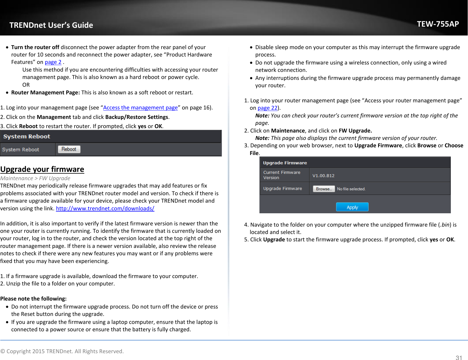             © Copyright 2015 TRENDnet. All Rights Reserved.       TRENDet User’s Guide TEW-755AP 31  Turn the router off disconnect the power adapter from the rear panel of your router for 10 seconds and reconnect the power adapter, see Podut Hadae Featues o page 2 .  Use this method if you are encountering difficulties with accessing your router management page. This is also known as a hard reboot or power cycle. OR  Router Management Page: This is also known as a soft reboot or restart.  1. Log into your aageet page see Access the management page o page 16). 2. Click on the Management tab and click Backup/Restore Settings.  3. Click Reboot to restart the router. If prompted, click yes or OK.   Upgrade your firmware Maintenance &gt; FW Upgrade TRENDnet may periodically release firmware upgrades that may add features or fix problems associated with your TRENDnet router model and version. To check if there is a firmware upgrade available for your device, please check your TRENDnet model and version using the link. http://www.trendnet.com/downloads/  In addition, it is also important to verify if the latest firmware version is newer than the one your router is currently running. To identify the firmware that is currently loaded on your router, log in to the router, and check the version located at the top right of the router management page. If there is a newer version available, also review the release notes to check if there were any new features you may want or if any problems were fixed that you may have been experiencing.  1. If a firmware upgrade is available, download the firmware to your computer. 2. Unzip the file to a folder on your computer.  Please note the following:  Do not interrupt the firmware upgrade process. Do not turn off the device or press the Reset button during the upgrade.  If you are upgrade the firmware using a laptop computer, ensure that the laptop is connected to a power source or ensure that the battery is fully charged.  Disable sleep mode on your computer as this may interrupt the firmware upgrade process.  Do not upgrade the firmware using a wireless connection, only using a wired network connection.  Any interruptions during the firmware upgrade process may permanently damage your router.  . Κog ito ou oute aageet page see Access your router management page on page 22). Note: You can hek you oute’s uet fiae esio at the top right of the page. 2. Click on Maintenance, and click on FW Upgrade. Note: This page also displays the current firmware version of your router. 3. Depending on your web browser, next to Upgrade Firmware, click Browse or Choose File.   4. Navigate to the folder on your computer where the unzipped firmware file (.bin) is located and select it. 5. Click Upgrade to start the firmware upgrade process. If prompted, click yes or OK.            