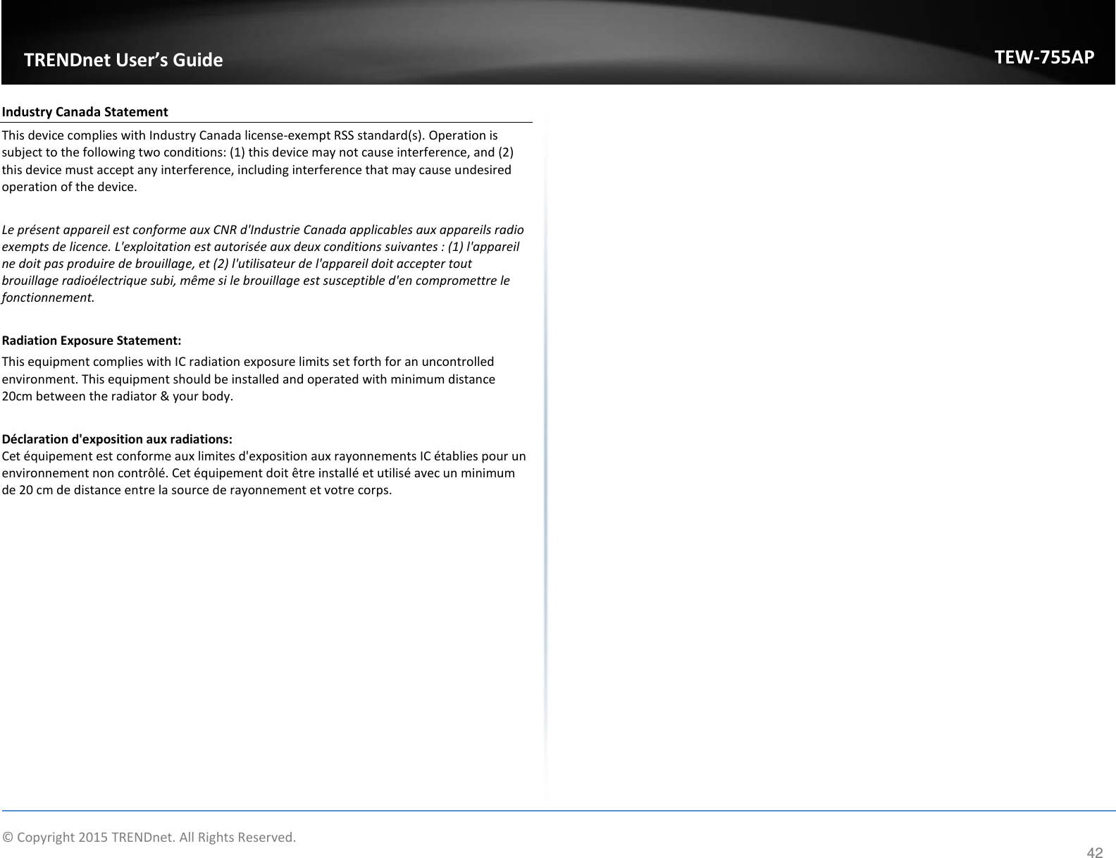             © Copyright 2015 TRENDnet. All Rights Reserved.       TRENDet User’s Guide TEW-755AP 42 Industry Canada Statement This device complies with Industry Canada license-exempt RSS standard(s). Operation is subject to the following two conditions: (1) this device may not cause interference, and (2) this device must accept any interference, including interference that may cause undesired operation of the device.  Le présent appareil est conforme aux CNR d&apos;Industrie Canada applicables aux appareils radio exempts de licence. L&apos;exploitation est autorisée aux deux conditions suivantes : (1) l&apos;appareil ne doit pas produire de brouillage, et (2) l&apos;utilisateur de l&apos;appareil doit accepter tout brouillage radioélectrique subi, même si le brouillage est susceptible d&apos;en compromettre le fonctionnement.  Radiation Exposure Statement: This equipment complies with IC radiation exposure limits set forth for an uncontrolled environment. This equipment should be installed and operated with minimum distance 20cm between the radiator &amp; your body.  Déclaration d&apos;exposition aux radiations: Cet équipement est conforme aux limites d&apos;exposition aux rayonnements IC établies pour un environnement non contrôlé. Cet équipement doit être installé et utilisé avec un minimum de 20 cm de distance entre la source de rayonnement et votre corps.     