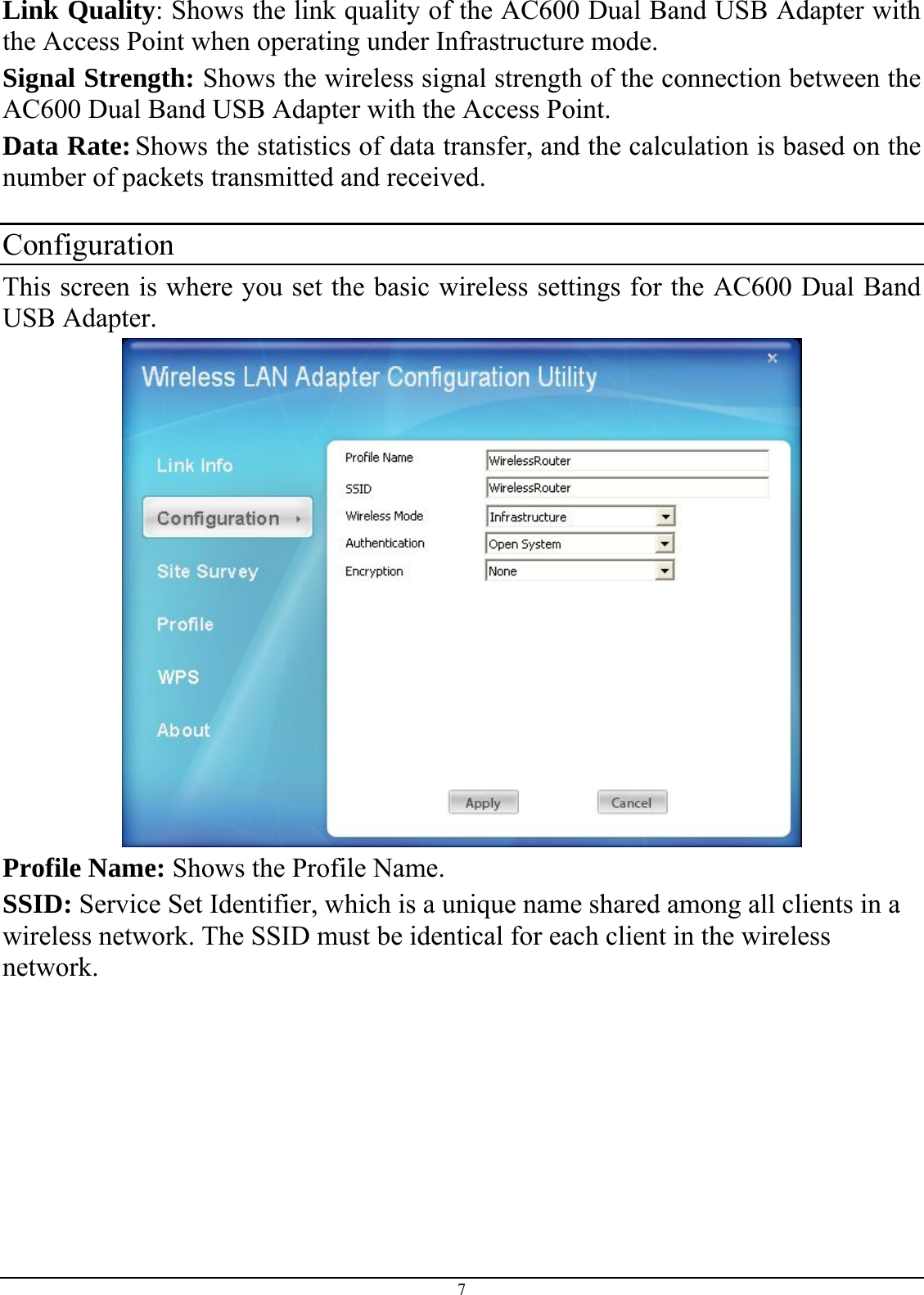  7 Link Quality: Shows the link quality of the AC600 Dual Band USB Adapter with the Access Point when operating under Infrastructure mode. Signal Strength: Shows the wireless signal strength of the connection between the  AC600 Dual Band USB Adapter with the Access Point. Data Rate: Shows the statistics of data transfer, and the calculation is based on the number of packets transmitted and received.  Configuration This screen is where you set the basic wireless settings for the AC600 Dual Band USB Adapter.   Profile Name: Shows the Profile Name. SSID: Service Set Identifier, which is a unique name shared among all clients in a wireless network. The SSID must be identical for each client in the wireless network. 