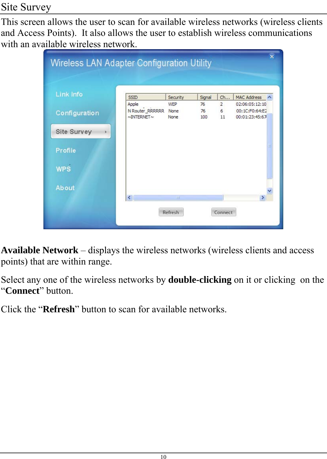  10 Site Survey This screen allows the user to scan for available wireless networks (wireless clients and Access Points).  It also allows the user to establish wireless communications with an available wireless network.   Available Network – displays the wireless networks (wireless clients and access points) that are within range.  Select any one of the wireless networks by double-clicking on it or clicking  on the “Connect” button. Click the “Refresh” button to scan for available networks.      