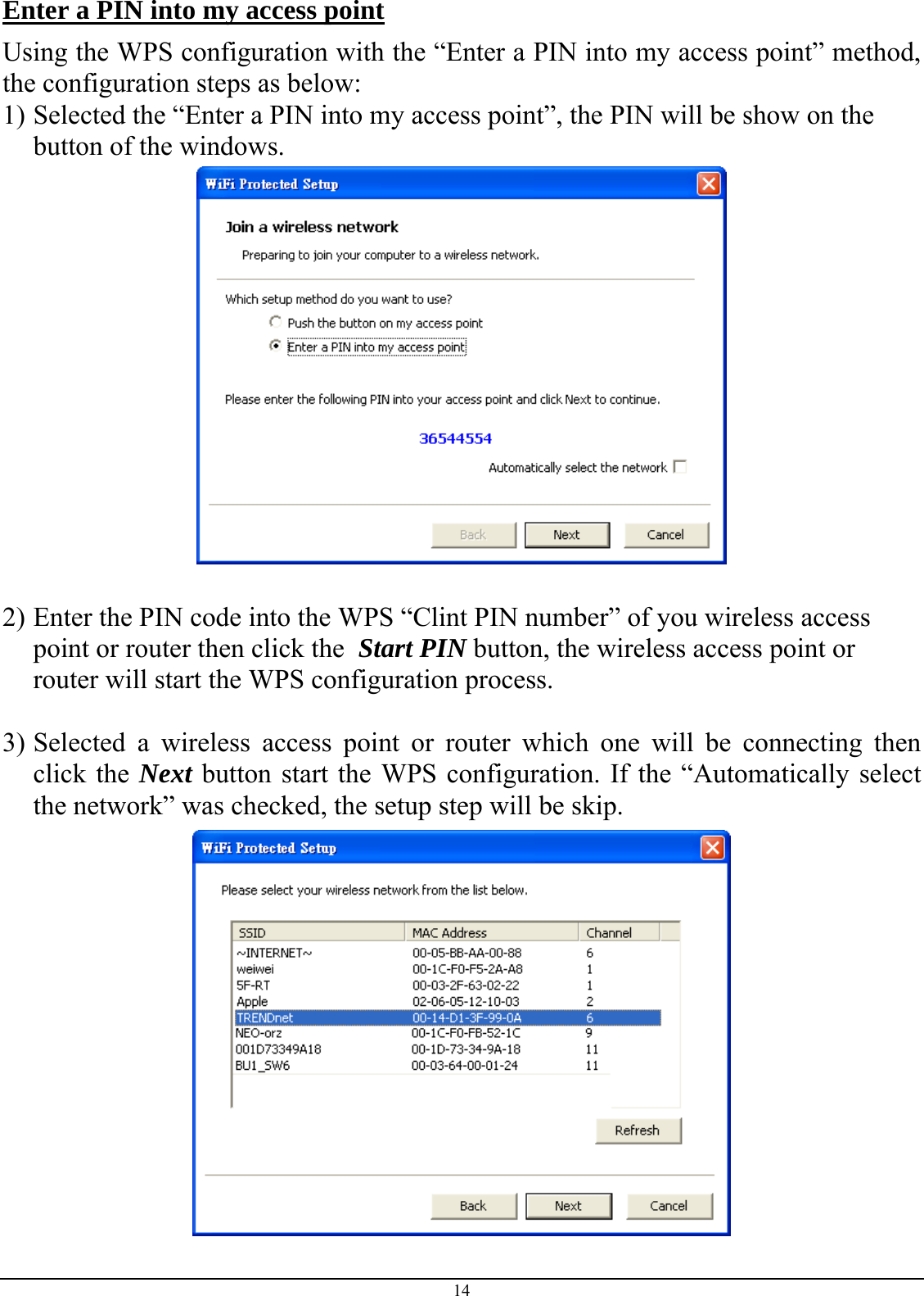  14 Enter a PIN into my access point Using the WPS configuration with the “Enter a PIN into my access point” method, the configuration steps as below: 1) Selected the “Enter a PIN into my access point”, the PIN will be show on the button of the windows.   2) Enter the PIN code into the WPS “Clint PIN number” of you wireless access point or router then click the  Start PIN button, the wireless access point or router will start the WPS configuration process.  3) Selected a wireless access point or router which one will be connecting then click the Next button start the WPS configuration. If the “Automatically select the network” was checked, the setup step will be skip.  