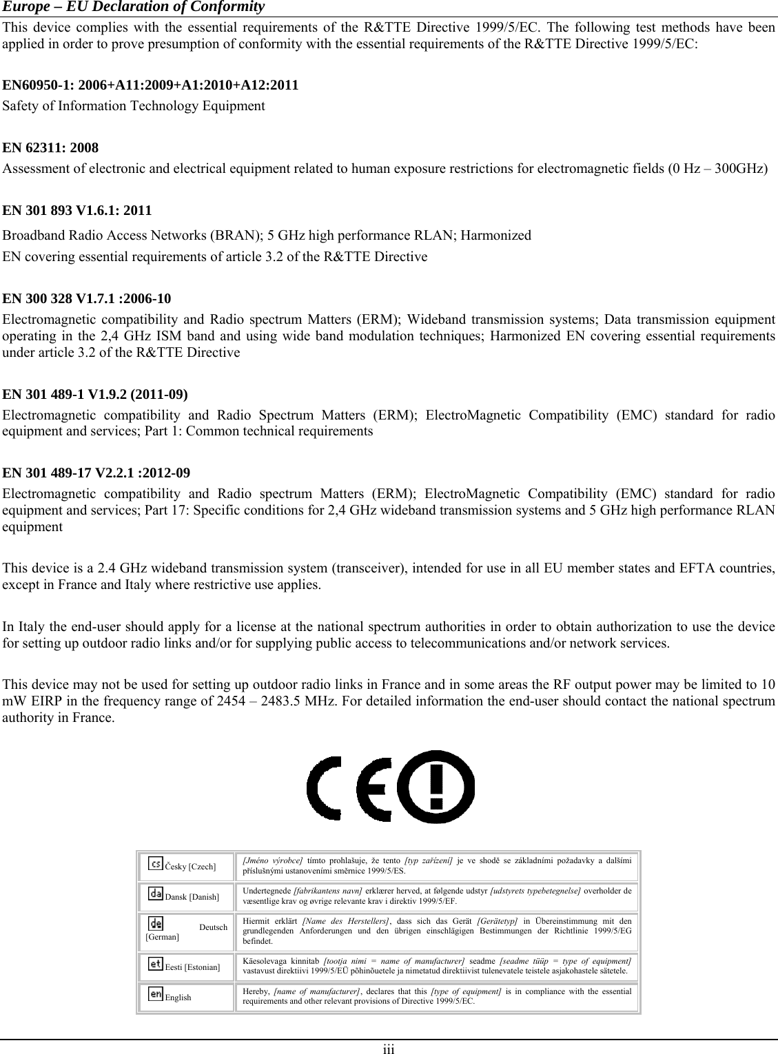  iii  Europe – EU Declaration of Conformity This device complies with the essential requirements of the R&amp;TTE Directive 1999/5/EC. The following test methods have been applied in order to prove presumption of conformity with the essential requirements of the R&amp;TTE Directive 1999/5/EC:  EN60950-1: 2006+A11:2009+A1:2010+A12:2011 Safety of Information Technology Equipment  EN 62311: 2008 Assessment of electronic and electrical equipment related to human exposure restrictions for electromagnetic fields (0 Hz – 300GHz)  EN 301 893 V1.6.1: 2011 Broadband Radio Access Networks (BRAN); 5 GHz high performance RLAN; Harmonized EN covering essential requirements of article 3.2 of the R&amp;TTE Directive  EN 300 328 V1.7.1 :2006-10 Electromagnetic compatibility and Radio spectrum Matters (ERM); Wideband transmission systems; Data transmission equipment operating in the 2,4 GHz ISM band and using wide band modulation techniques; Harmonized EN covering essential requirements under article 3.2 of the R&amp;TTE Directive  EN 301 489-1 V1.9.2 (2011-09) Electromagnetic compatibility and Radio Spectrum Matters (ERM); ElectroMagnetic Compatibility (EMC) standard for radio equipment and services; Part 1: Common technical requirements  EN 301 489-17 V2.2.1 :2012-09 Electromagnetic compatibility and Radio spectrum Matters (ERM); ElectroMagnetic Compatibility (EMC) standard for radio equipment and services; Part 17: Specific conditions for 2,4 GHz wideband transmission systems and 5 GHz high performance RLAN equipment  This device is a 2.4 GHz wideband transmission system (transceiver), intended for use in all EU member states and EFTA countries, except in France and Italy where restrictive use applies.  In Italy the end-user should apply for a license at the national spectrum authorities in order to obtain authorization to use the device for setting up outdoor radio links and/or for supplying public access to telecommunications and/or network services.  This device may not be used for setting up outdoor radio links in France and in some areas the RF output power may be limited to 10 mW EIRP in the frequency range of 2454 – 2483.5 MHz. For detailed information the end-user should contact the national spectrum authority in France.    Česky [Czech]  [Jméno výrobce] tímto prohlašuje, že tento [typ zařízení] je ve shodě se základními požadavky a dalšími příslušnými ustanoveními směrnice 1999/5/ES. Dansk [Danish]  Undertegnede [fabrikantens navn] erklærer herved, at følgende udstyr [udstyrets typebetegnelse] overholder de væsentlige krav og øvrige relevante krav i direktiv 1999/5/EF. Deutsch [German] Hiermit erklärt [Name des Herstellers], dass sich das Gerät [Gerätetyp] in Übereinstimmung mit den grundlegenden Anforderungen und den übrigen einschlägigen Bestimmungen der Richtlinie 1999/5/EG befindet. Eesti [Estonian]  Käesolevaga kinnitab [tootja nimi = name of manufacturer] seadme [seadme tüüp = type of equipment] vastavust direktiivi 1999/5/EÜ põhinõuetele ja nimetatud direktiivist tulenevatele teistele asjakohastele sätetele. English  Hereby,  [name of manufacturer], declares that this [type of equipment] is in compliance with the essential requirements and other relevant provisions of Directive 1999/5/EC. 