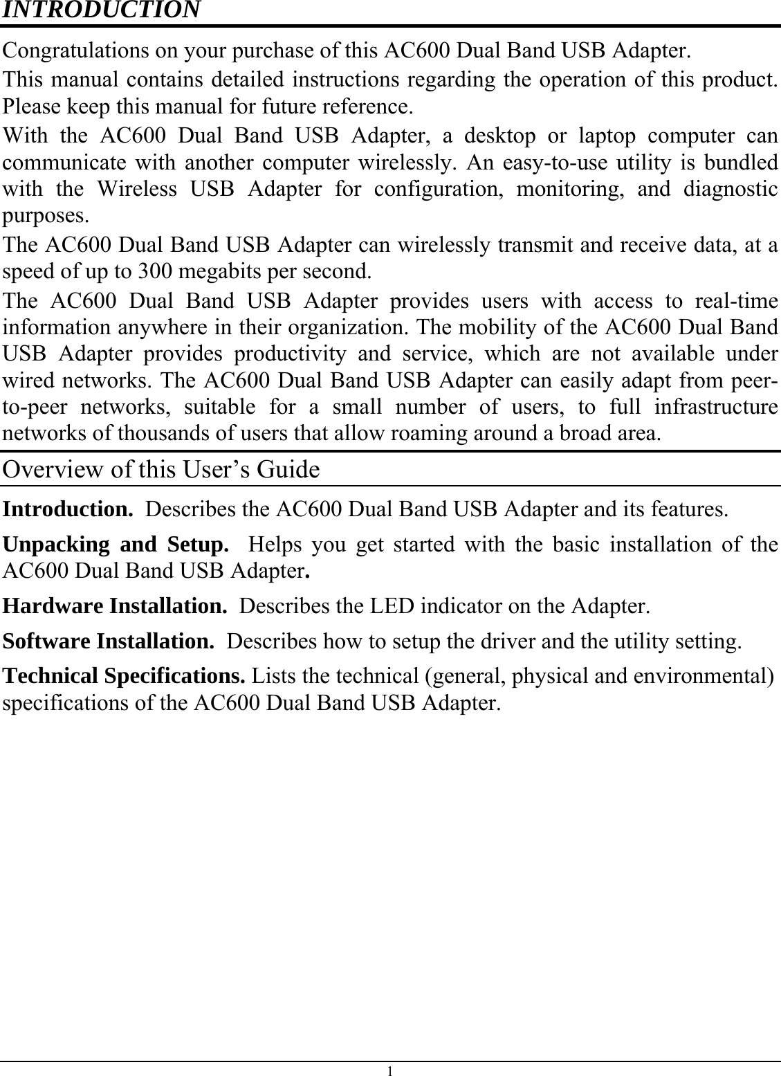  1 INTRODUCTION Congratulations on your purchase of this AC600 Dual Band USB Adapter. This manual contains detailed instructions regarding the operation of this product. Please keep this manual for future reference. With the AC600 Dual Band USB Adapter, a desktop or laptop computer can communicate with another computer wirelessly. An easy-to-use utility is bundled with the Wireless USB Adapter for configuration, monitoring, and diagnostic purposes.  The AC600 Dual Band USB Adapter can wirelessly transmit and receive data, at a speed of up to 300 megabits per second. The AC600 Dual Band USB Adapter provides users with access to real-time information anywhere in their organization. The mobility of the AC600 Dual Band USB Adapter provides productivity and service, which are not available under wired networks. The AC600 Dual Band USB Adapter can easily adapt from peer-to-peer networks, suitable for a small number of users, to full infrastructure networks of thousands of users that allow roaming around a broad area.  Overview of this User’s Guide Introduction.  Describes the AC600 Dual Band USB Adapter and its features. Unpacking and Setup.  Helps you get started with the basic installation of the AC600 Dual Band USB Adapter. Hardware Installation.  Describes the LED indicator on the Adapter. Software Installation.  Describes how to setup the driver and the utility setting. Technical Specifications. Lists the technical (general, physical and environmental) specifications of the AC600 Dual Band USB Adapter.