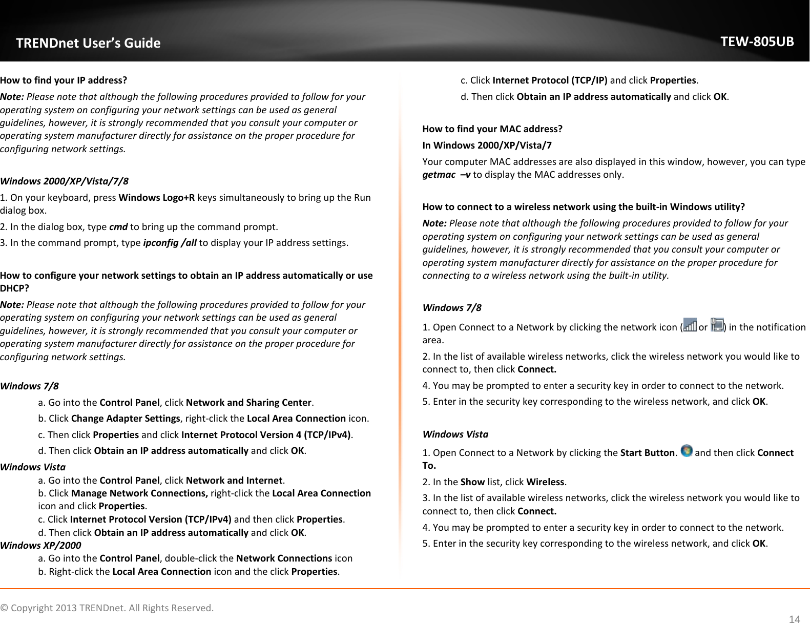             © Copyright 2013 TRENDnet. All Rights Reserved.      14  TRENDnet User’s Guide TEW-805UB How to find your IP address?  Note: Please note that although the following procedures provided to follow for your operating system on configuring your network settings can be used as general guidelines, however, it is strongly recommended that you consult your computer or operating system manufacturer directly for assistance on the proper procedure for configuring network settings.  Windows 2000/XP/Vista/7/8 1. On your keyboard, press Windows Logo+R keys simultaneously to bring up the Run dialog box. 2. In the dialog box, type cmd to bring up the command prompt. 3. In the command prompt, type ipconfig /all to display your IP address settings.  How to configure your network settings to obtain an IP address automatically or use DHCP? Note: Please note that although the following procedures provided to follow for your operating system on configuring your network settings can be used as general guidelines, however, it is strongly recommended that you consult your computer or operating system manufacturer directly for assistance on the proper procedure for configuring network settings.  Windows 7/8 a. Go into the Control Panel, click Network and Sharing Center. b. Click Change Adapter Settings, right-click the Local Area Connection icon. c. Then click Properties and click Internet Protocol Version 4 (TCP/IPv4). d. Then click Obtain an IP address automatically and click OK. Windows Vista a. Go into the Control Panel, click Network and Internet.  b. Click Manage Network Connections, right-click the Local Area Connection icon and click Properties. c. Click Internet Protocol Version (TCP/IPv4) and then click Properties. d. Then click Obtain an IP address automatically and click OK. Windows XP/2000 a. Go into the Control Panel, double-click the Network Connections icon  b. Right-click the Local Area Connection icon and the click Properties. c. Click Internet Protocol (TCP/IP) and click Properties. d. Then click Obtain an IP address automatically and click OK.  How to find your MAC address? In Windows 2000/XP/Vista/7 Your computer MAC addresses are also displayed in this window, however, you can type getmac  –v to display the MAC addresses only.  How to connect to a wireless network using the built-in Windows utility? Note: Please note that although the following procedures provided to follow for your operating system on configuring your network settings can be used as general guidelines, however, it is strongly recommended that you consult your computer or operating system manufacturer directly for assistance on the proper procedure for connecting to a wireless network using the built-in utility.   Windows 7/8 1. Open Connect to a Network by clicking the network icon (  or  ) in the notification area. 2. In the list of available wireless networks, click the wireless network you would like to connect to, then click Connect. 4. You may be prompted to enter a security key in order to connect to the network. 5. Enter in the security key corresponding to the wireless network, and click OK.   Windows Vista 1. Open Connect to a Network by clicking the Start Button.   and then click Connect To. 2. In the Show list, click Wireless. 3. In the list of available wireless networks, click the wireless network you would like to connect to, then click Connect. 4. You may be prompted to enter a security key in order to connect to the network. 5. Enter in the security key corresponding to the wireless network, and click OK.   
