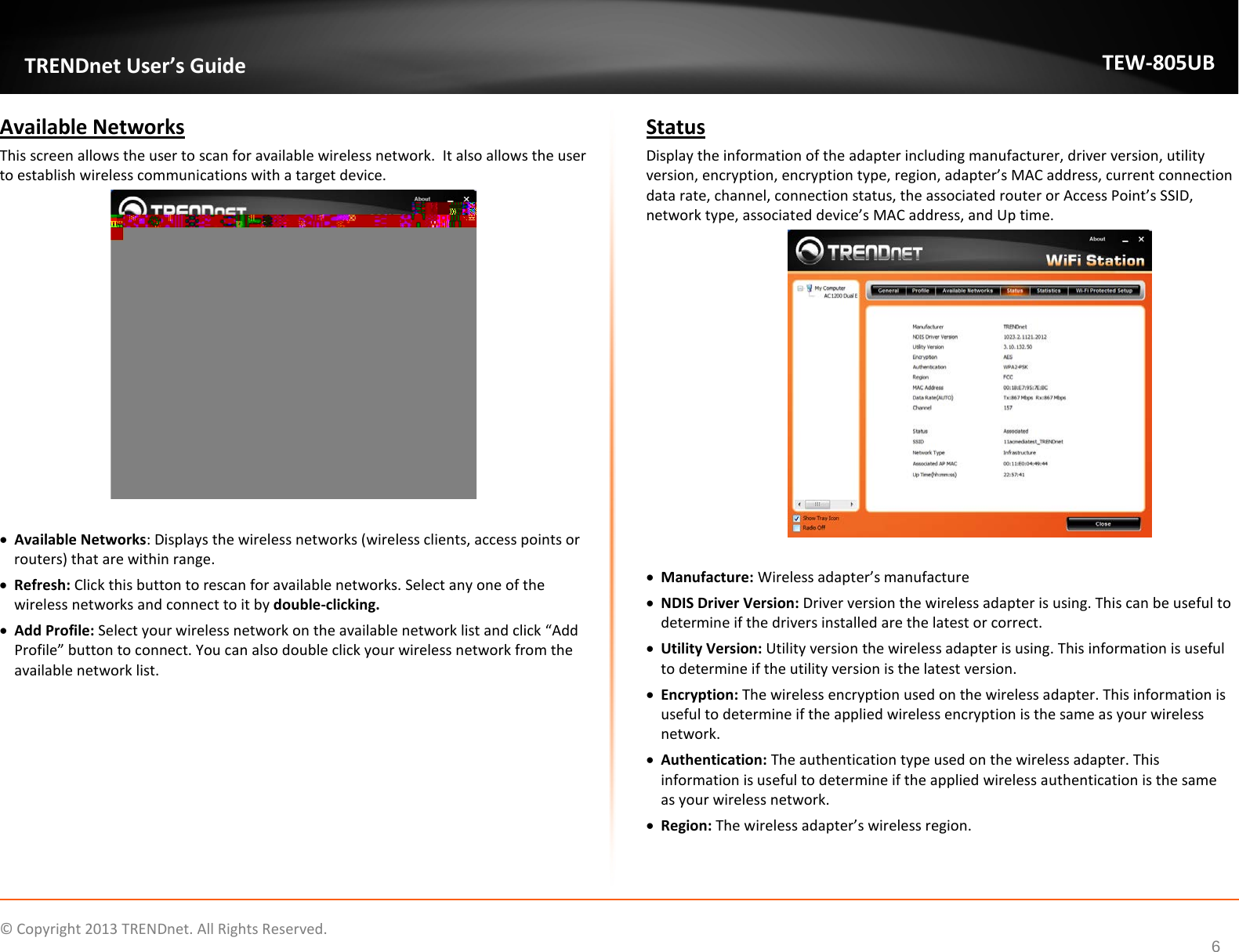             © Copyright 2013 TRENDnet. All Rights Reserved.       TRENDnet User’s Guide TEW-805UB 6 Available Networks This screen allows the user to scan for available wireless network.  It also allows the user to establish wireless communications with a target device.   • Available Networks: Displays the wireless networks (wireless clients, access points or routers) that are within range.  • Refresh: Click this button to rescan for available networks. Select any one of the wireless networks and connect to it by double-clicking.  • Add Profile: Select your wireless network on the available network list and click “Add Profile” button to connect. You can also double click your wireless network from the available network list.       Status Display the information of the adapter including manufacturer, driver version, utility version, encryption, encryption type, region, adapter’s MAC address, current connection data rate, channel, connection status, the associated router or Access Point’s SSID, network type, associated device’s MAC address, and Up time.   • Manufacture: Wireless adapter’s manufacture • NDIS Driver Version: Driver version the wireless adapter is using. This can be useful to determine if the drivers installed are the latest or correct. • Utility Version: Utility version the wireless adapter is using. This information is useful to determine if the utility version is the latest version. • Encryption: The wireless encryption used on the wireless adapter. This information is useful to determine if the applied wireless encryption is the same as your wireless network.   • Authentication: The authentication type used on the wireless adapter. This information is useful to determine if the applied wireless authentication is the same as your wireless network.   • Region: The wireless adapter’s wireless region. 
