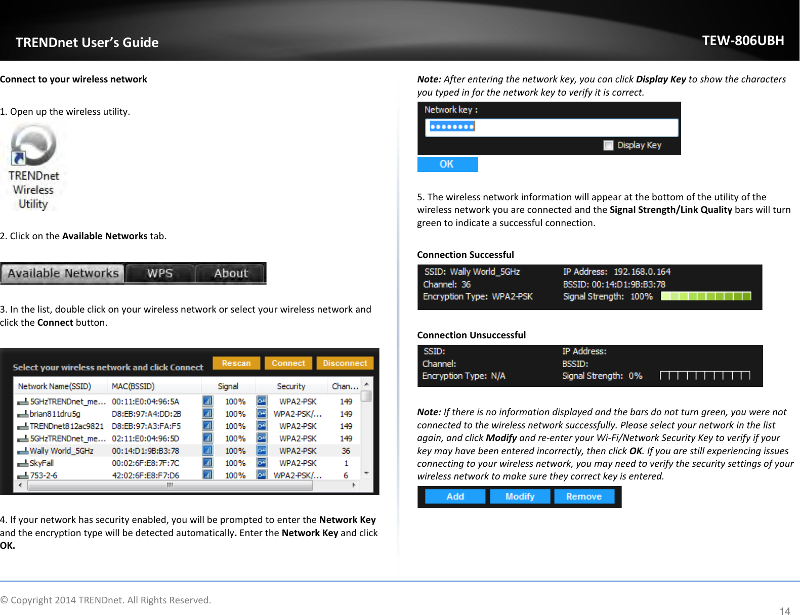              © Copyright 2014 TRENDnet. All Rights Reserved.       TRENDnet User’s Guide TEW-806UBH 14 Connect to your wireless network  1. Open up the wireless utility.    2. Click on the Available Networks tab.    3. In the list, double click on your wireless network or select your wireless network and click the Connect button.    4. If your network has security enabled, you will be prompted to enter the Network Key and the encryption type will be detected automatically. Enter the Network Key and click OK.  Note: After entering the network key, you can click Display Key to show the characters you typed in for the network key to verify it is correct.     5. The wireless network information will appear at the bottom of the utility of the wireless network you are connected and the Signal Strength/Link Quality bars will turn green to indicate a successful connection.  Connection Successful   Connection Unsuccessful   Note: If there is no information displayed and the bars do not turn green, you were not connected to the wireless network successfully. Please select your network in the list again, and click Modify and re-enter your Wi-Fi/Network Security Key to verify if your key may have been entered incorrectly, then click OK. If you are still experiencing issues connecting to your wireless network, you may need to verify the security settings of your wireless network to make sure they correct key is entered.  