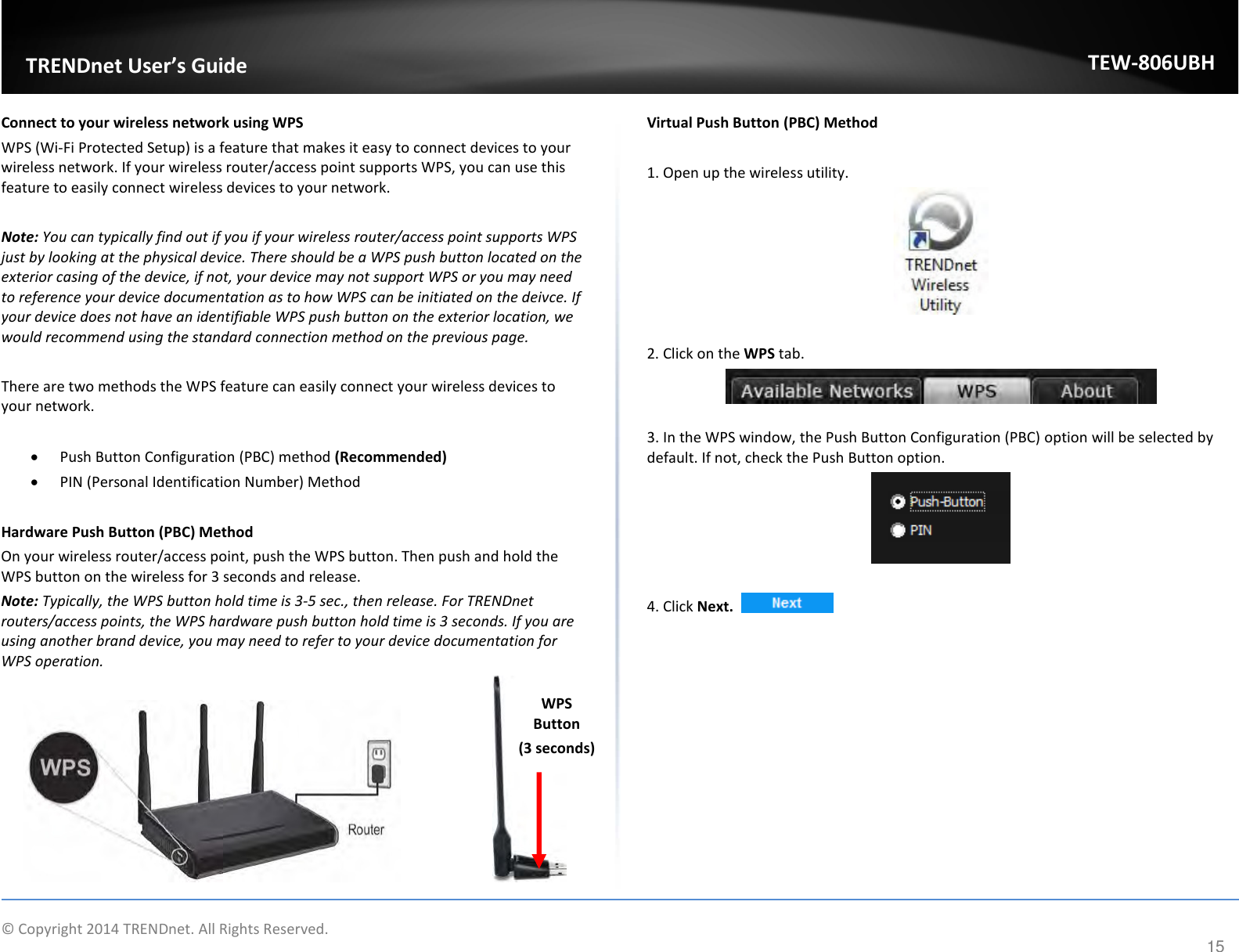              © Copyright 2014 TRENDnet. All Rights Reserved.       TRENDnet User’s Guide TEW-806UBH 15 Connect to your wireless network using WPS WPS (Wi-Fi Protected Setup) is a feature that makes it easy to connect devices to your wireless network. If your wireless router/access point supports WPS, you can use this feature to easily connect wireless devices to your network.   Note: You can typically find out if you if your wireless router/access point supports WPS just by looking at the physical device. There should be a WPS push button located on the exterior casing of the device, if not, your device may not support WPS or you may need to reference your device documentation as to how WPS can be initiated on the deivce. If your device does not have an identifiable WPS push button on the exterior location, we would recommend using the standard connection method on the previous page.  There are two methods the WPS feature can easily connect your wireless devices to your network.  • Push Button Configuration (PBC) method (Recommended) • PIN (Personal Identification Number) Method   Hardware Push Button (PBC) Method On your wireless router/access point, push the WPS button. Then push and hold the WPS button on the wireless for 3 seconds and release. Note: Typically, the WPS button hold time is 3-5 sec., then release. For TRENDnet routers/access points, the WPS hardware push button hold time is 3 seconds. If you are using another brand device, you may need to refer to your device documentation for WPS operation.      Virtual Push Button (PBC) Method  1. Open up the wireless utility.    2. Click on the WPS tab.   3. In the WPS window, the Push Button Configuration (PBC) option will be selected by default. If not, check the Push Button option.   4. Click Next.     WPS Button (3 seconds) 