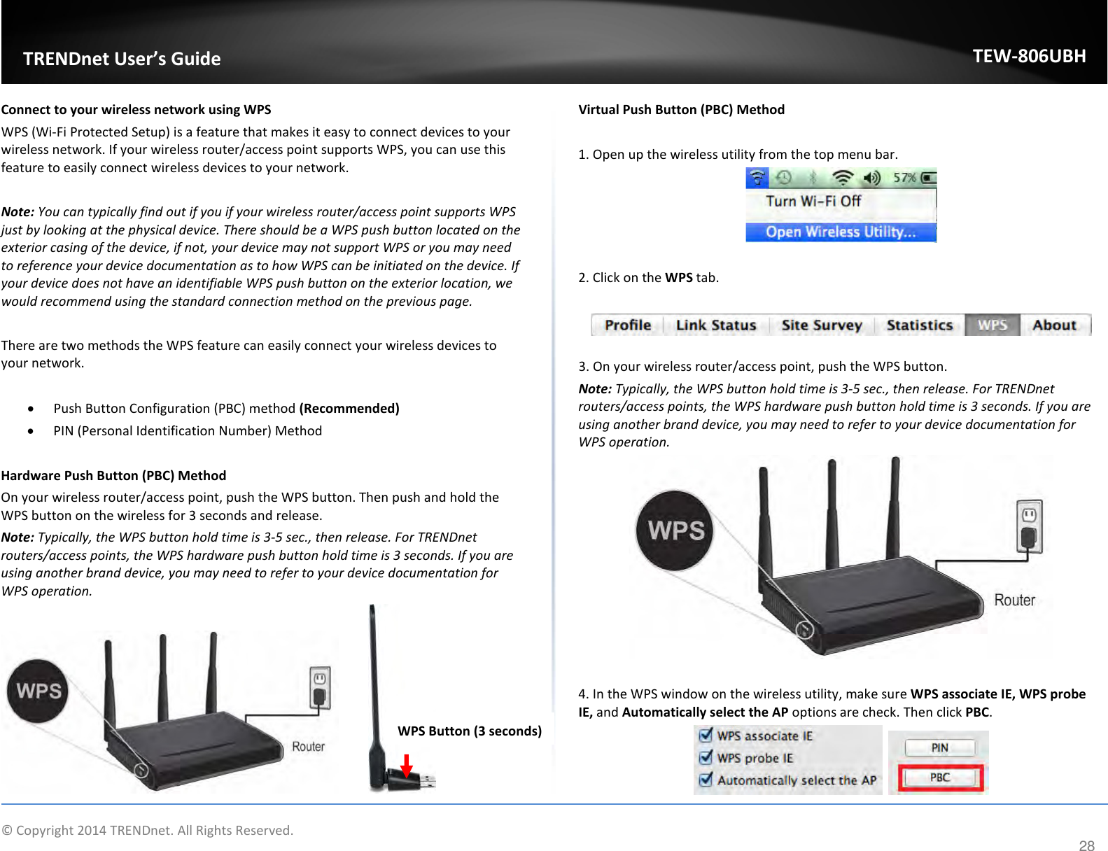              © Copyright 2014 TRENDnet. All Rights Reserved.       TRENDnet User’s Guide TEW-806UBH 28 Connect to your wireless network using WPS WPS (Wi-Fi Protected Setup) is a feature that makes it easy to connect devices to your wireless network. If your wireless router/access point supports WPS, you can use this feature to easily connect wireless devices to your network.   Note: You can typically find out if you if your wireless router/access point supports WPS just by looking at the physical device. There should be a WPS push button located on the exterior casing of the device, if not, your device may not support WPS or you may need to reference your device documentation as to how WPS can be initiated on the device. If your device does not have an identifiable WPS push button on the exterior location, we would recommend using the standard connection method on the previous page.  There are two methods the WPS feature can easily connect your wireless devices to your network.  • Push Button Configuration (PBC) method (Recommended) • PIN (Personal Identification Number) Method   Hardware Push Button (PBC) Method On your wireless router/access point, push the WPS button. Then push and hold the WPS button on the wireless for 3 seconds and release. Note: Typically, the WPS button hold time is 3-5 sec., then release. For TRENDnet routers/access points, the WPS hardware push button hold time is 3 seconds. If you are using another brand device, you may need to refer to your device documentation for WPS operation.  Virtual Push Button (PBC) Method  1. Open up the wireless utility from the top menu bar.   2. Click on the WPS tab.    3. On your wireless router/access point, push the WPS button.  Note: Typically, the WPS button hold time is 3-5 sec., then release. For TRENDnet routers/access points, the WPS hardware push button hold time is 3 seconds. If you are using another brand device, you may need to refer to your device documentation for WPS operation.   4. In the WPS window on the wireless utility, make sure WPS associate IE, WPS probe IE, and Automatically select the AP options are check. Then click PBC.     WPS Button (3 seconds) 