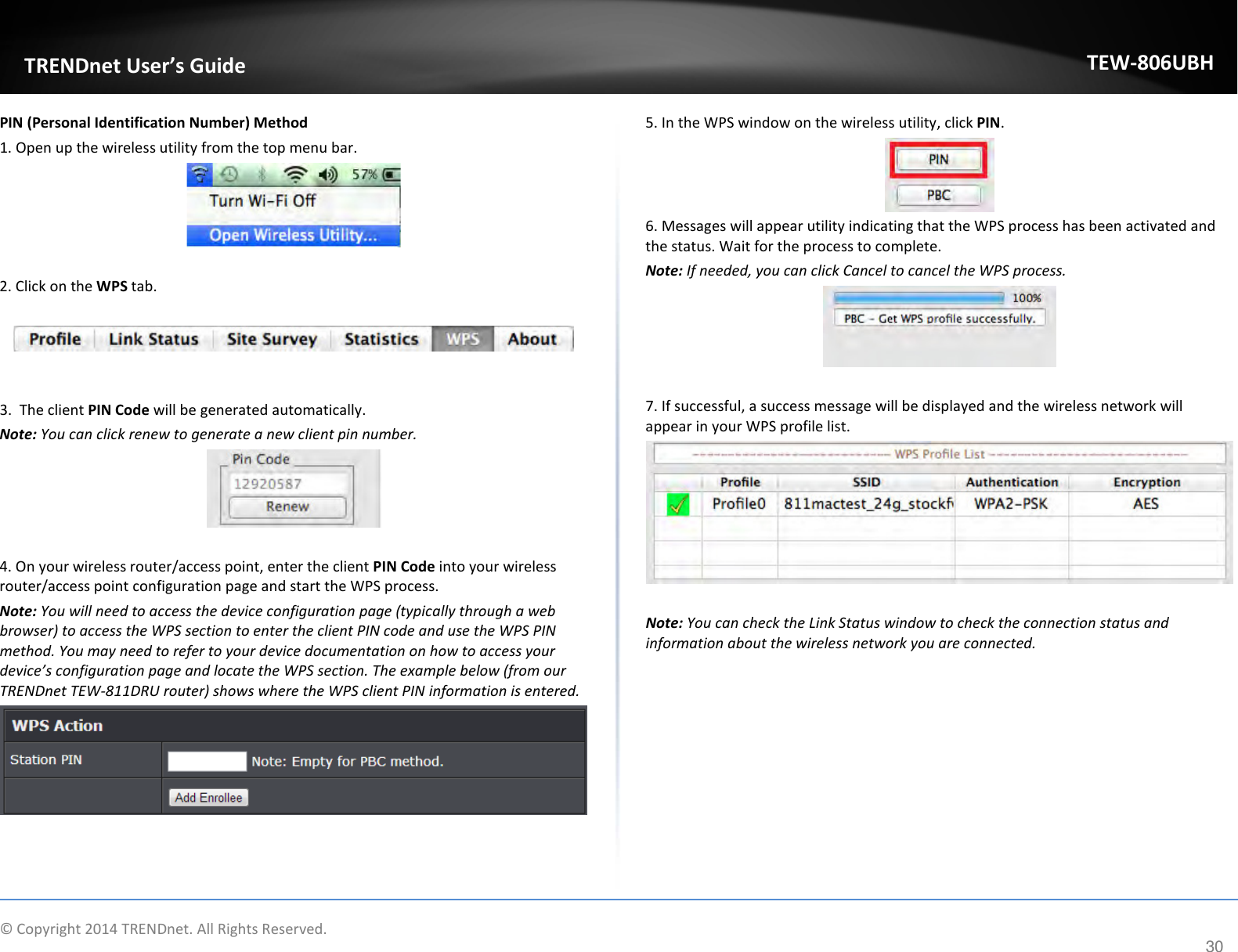              © Copyright 2014 TRENDnet. All Rights Reserved.       TRENDnet User’s Guide TEW-806UBH 30 PIN (Personal Identification Number) Method 1. Open up the wireless utility from the top menu bar.   2. Click on the WPS tab.     3.  The client PIN Code will be generated automatically.  Note: You can click renew to generate a new client pin number.   4. On your wireless router/access point, enter the client PIN Code into your wireless router/access point configuration page and start the WPS process. Note: You will need to access the device configuration page (typically through a web browser) to access the WPS section to enter the client PIN code and use the WPS PIN method. You may need to refer to your device documentation on how to access your device’s configuration page and locate the WPS section. The example below (from our TRENDnet TEW-811DRU router) shows where the WPS client PIN information is entered.     5. In the WPS window on the wireless utility, click PIN.  6. Messages will appear utility indicating that the WPS process has been activated and the status. Wait for the process to complete. Note: If needed, you can click Cancel to cancel the WPS process.   7. If successful, a success message will be displayed and the wireless network will appear in your WPS profile list.    Note: You can check the Link Status window to check the connection status and information about the wireless network you are connected.   