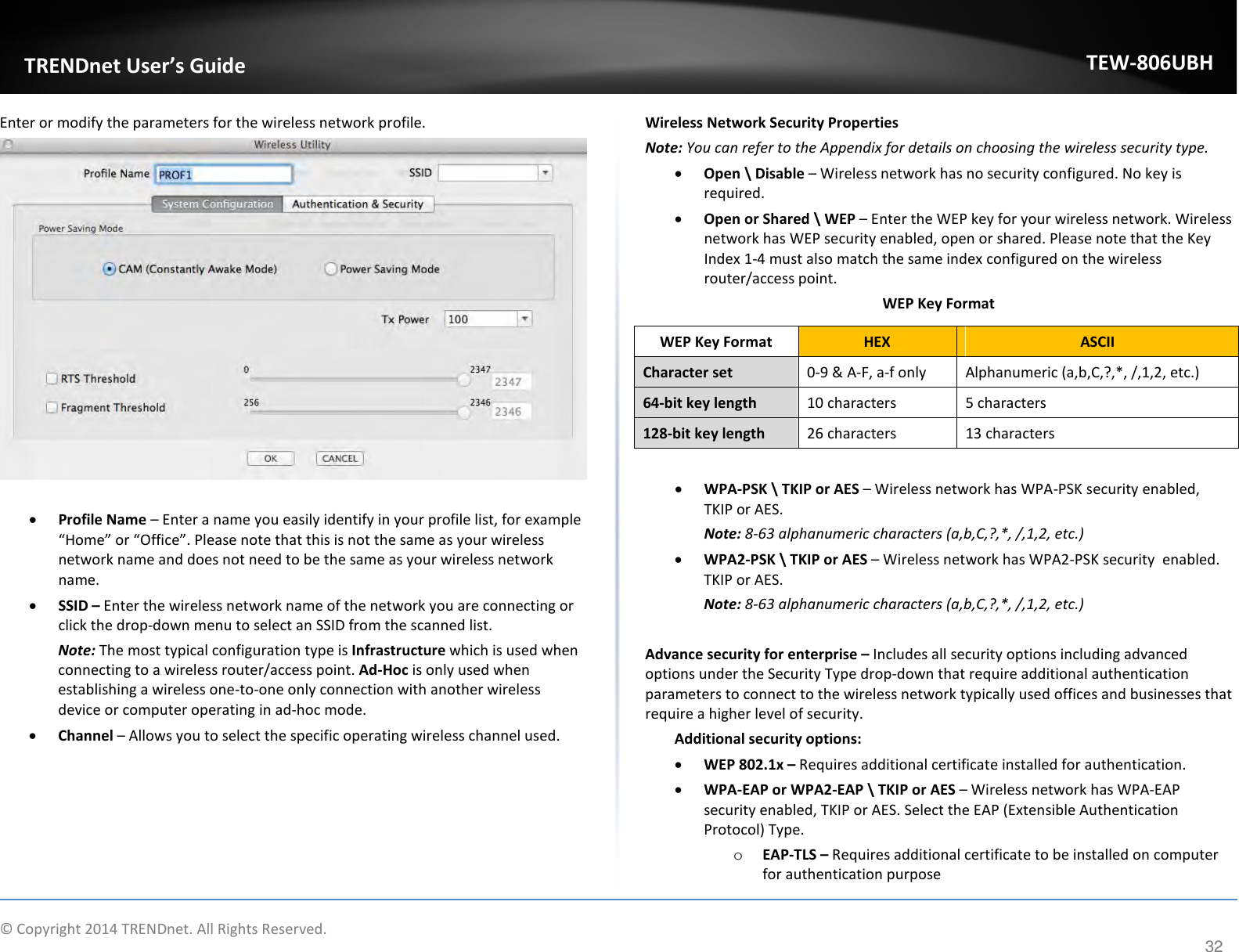              © Copyright 2014 TRENDnet. All Rights Reserved.       TRENDnet User’s Guide TEW-806UBH 32 Enter or modify the parameters for the wireless network profile.   • Profile Name – Enter a name you easily identify in your profile list, for example “Home” or “Office”. Please note that this is not the same as your wireless network name and does not need to be the same as your wireless network name. • SSID – Enter the wireless network name of the network you are connecting or click the drop-down menu to select an SSID from the scanned list. Note: The most typical configuration type is Infrastructure which is used when connecting to a wireless router/access point. Ad-Hoc is only used when establishing a wireless one-to-one only connection with another wireless device or computer operating in ad-hoc mode. • Channel – Allows you to select the specific operating wireless channel used.      Wireless Network Security Properties Note: You can refer to the Appendix for details on choosing the wireless security type. • Open \ Disable – Wireless network has no security configured. No key is required. • Open or Shared \ WEP – Enter the WEP key for your wireless network. Wireless network has WEP security enabled, open or shared. Please note that the Key Index 1-4 must also match the same index configured on the wireless router/access point. WEP Key Format  • WPA-PSK \ TKIP or AES – Wireless network has WPA-PSK security enabled, TKIP or AES.  Note: 8-63 alphanumeric characters (a,b,C,?,*, /,1,2, etc.) • WPA2-PSK \ TKIP or AES – Wireless network has WPA2-PSK security  enabled. TKIP or AES.  Note: 8-63 alphanumeric characters (a,b,C,?,*, /,1,2, etc.)  Advance security for enterprise – Includes all security options including advanced options under the Security Type drop-down that require additional authentication parameters to connect to the wireless network typically used offices and businesses that require a higher level of security.  Additional security options: • WEP 802.1x – Requires additional certificate installed for authentication. • WPA-EAP or WPA2-EAP \ TKIP or AES – Wireless network has WPA-EAP security enabled, TKIP or AES. Select the EAP (Extensible Authentication Protocol) Type. o EAP-TLS – Requires additional certificate to be installed on computer for authentication purposeWEP Key Format HEX ASCII Character set 0-9 &amp; A-F, a-f only Alphanumeric (a,b,C,?,*, /,1,2, etc.) 64-bit key length 10 characters 5 characters 128-bit key length 26 characters 13 characters 