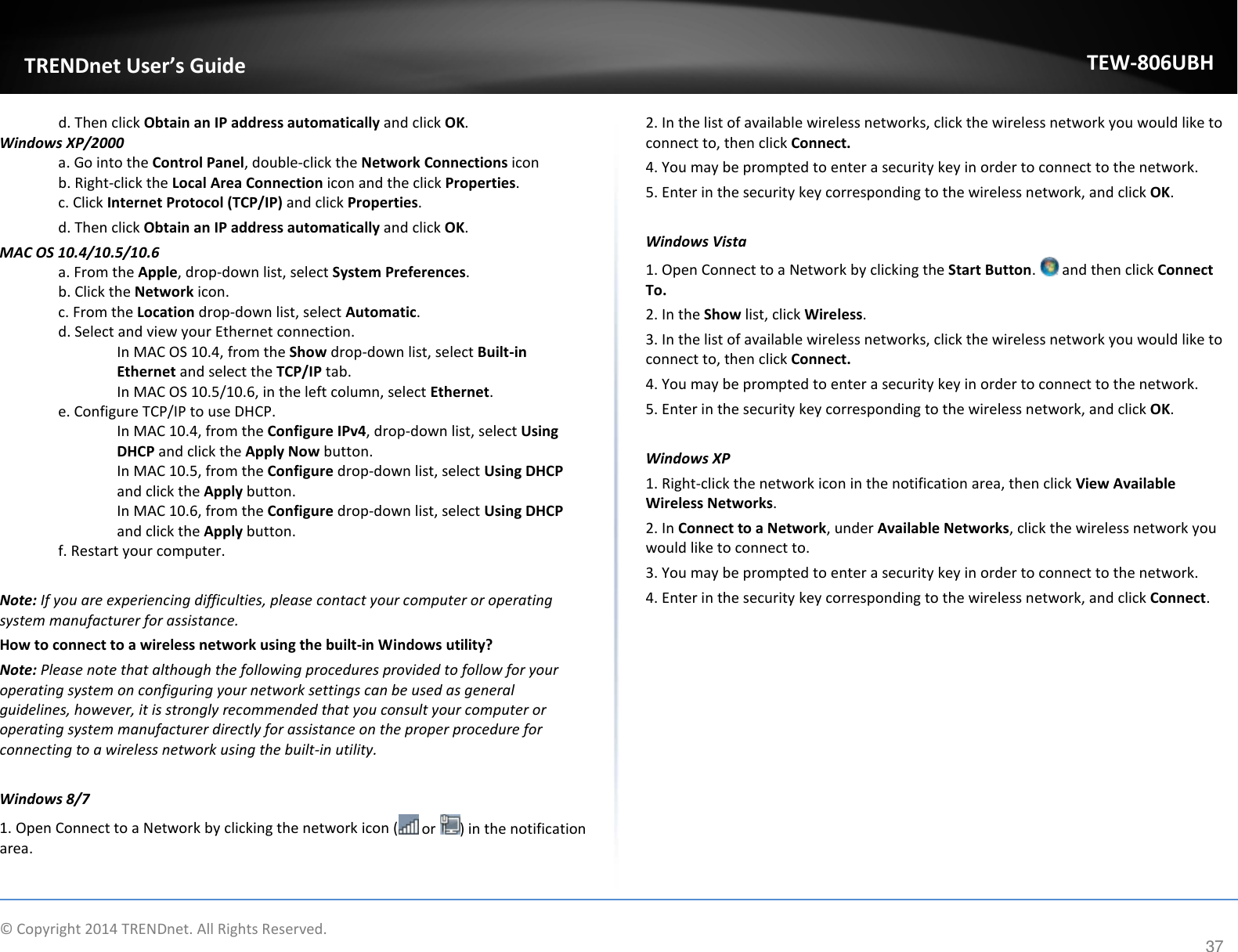              © Copyright 2014 TRENDnet. All Rights Reserved.       TRENDnet User’s Guide TEW-806UBH 37 d. Then click Obtain an IP address automatically and click OK. Windows XP/2000 a. Go into the Control Panel, double-click the Network Connections icon  b. Right-click the Local Area Connection icon and the click Properties. c. Click Internet Protocol (TCP/IP) and click Properties. d. Then click Obtain an IP address automatically and click OK. MAC OS 10.4/10.5/10.6 a. From the Apple, drop-down list, select System Preferences. b. Click the Network icon. c. From the Location drop-down list, select Automatic.  d. Select and view your Ethernet connection. In MAC OS 10.4, from the Show drop-down list, select Built-in Ethernet and select the TCP/IP tab. In MAC OS 10.5/10.6, in the left column, select Ethernet.  e. Configure TCP/IP to use DHCP. In MAC 10.4, from the Configure IPv4, drop-down list, select Using DHCP and click the Apply Now button. In MAC 10.5, from the Configure drop-down list, select Using DHCP and click the Apply button.  In MAC 10.6, from the Configure drop-down list, select Using DHCP and click the Apply button. f. Restart your computer.  Note: If you are experiencing difficulties, please contact your computer or operating system manufacturer for assistance. How to connect to a wireless network using the built-in Windows utility? Note: Please note that although the following procedures provided to follow for your operating system on configuring your network settings can be used as general guidelines, however, it is strongly recommended that you consult your computer or operating system manufacturer directly for assistance on the proper procedure for connecting to a wireless network using the built-in utility.   Windows 8/7 1. Open Connect to a Network by clicking the network icon (  or  ) in the notification area. 2. In the list of available wireless networks, click the wireless network you would like to connect to, then click Connect. 4. You may be prompted to enter a security key in order to connect to the network. 5. Enter in the security key corresponding to the wireless network, and click OK.   Windows Vista 1. Open Connect to a Network by clicking the Start Button.   and then click Connect To. 2. In the Show list, click Wireless. 3. In the list of available wireless networks, click the wireless network you would like to connect to, then click Connect. 4. You may be prompted to enter a security key in order to connect to the network. 5. Enter in the security key corresponding to the wireless network, and click OK.   Windows XP 1. Right-click the network icon in the notification area, then click View Available Wireless Networks.  2. In Connect to a Network, under Available Networks, click the wireless network you would like to connect to. 3. You may be prompted to enter a security key in order to connect to the network. 4. Enter in the security key corresponding to the wireless network, and click Connect.            