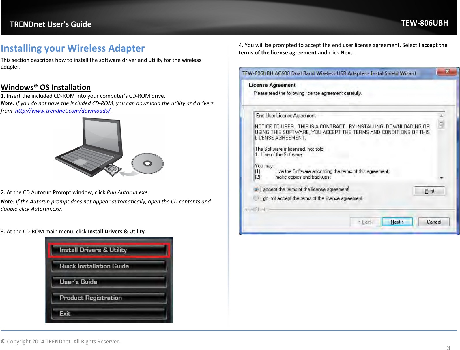              © Copyright 2014 TRENDnet. All Rights Reserved.       TRENDnet User’s Guide TEW-806UBH 3 Installing your Wireless Adapter This section describes how to install the software driver and utility for the wireless adapter.  Windows® OS Installation 1. Insert the included CD-ROM into your computer’s CD-ROM drive.  Note: If you do not have the included CD-ROM, you can download the utility and drivers from  http://www.trendnet.com/downloads/.   2. At the CD Autorun Prompt window, click Run Autorun.exe.  Note: If the Autorun prompt does not appear automatically, open the CD contents and double-click Autorun.exe.   3. At the CD-ROM main menu, click Install Drivers &amp; Utility.   4. You will be prompted to accept the end user license agreement. Select I accept the terms of the license agreement and click Next.     