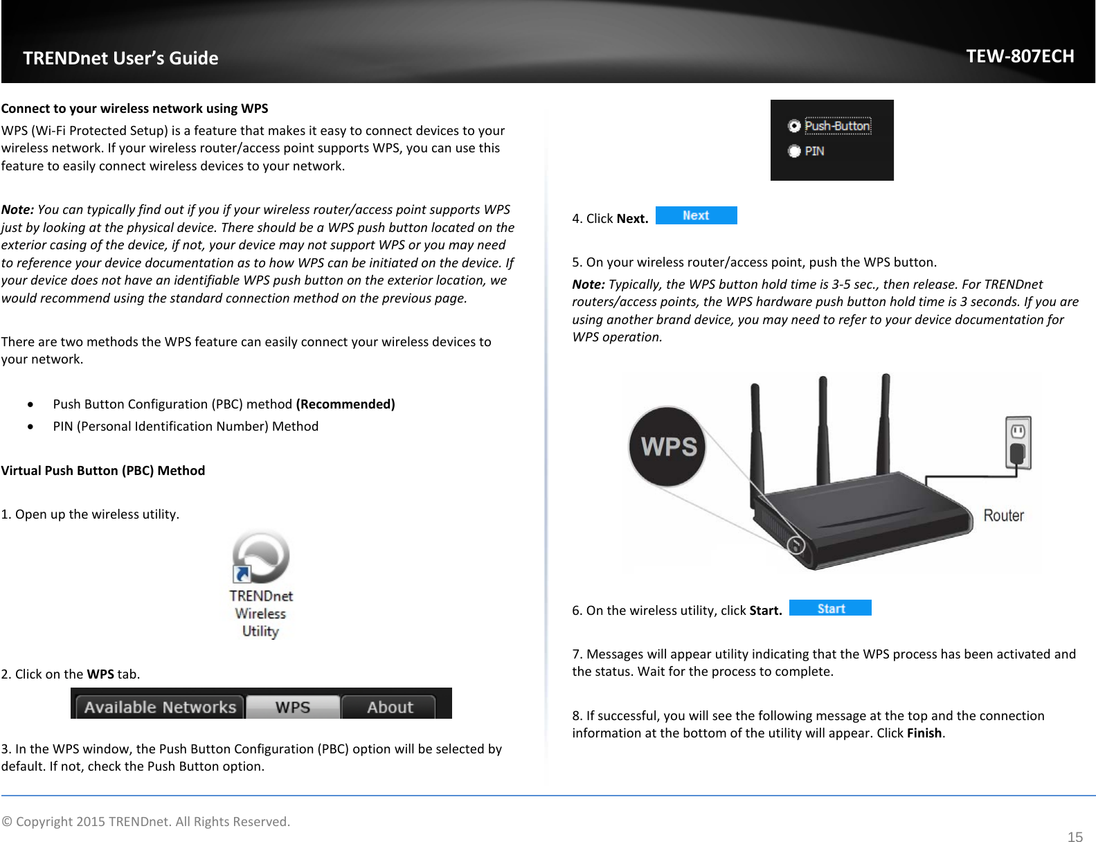              © Copyright 2015 TRENDnet. All Rights Reserved.       TRENDnet User’s Guide TEW-807ECH 15 Connect to your wireless network using WPS WPS (Wi-Fi Protected Setup) is a feature that makes it easy to connect devices to your wireless network. If your wireless router/access point supports WPS, you can use this feature to easily connect wireless devices to your network.   Note: You can typically find out if you if your wireless router/access point supports WPS just by looking at the physical device. There should be a WPS push button located on the exterior casing of the device, if not, your device may not support WPS or you may need to reference your device documentation as to how WPS can be initiated on the device. If your device does not have an identifiable WPS push button on the exterior location, we would recommend using the standard connection method on the previous page.  There are two methods the WPS feature can easily connect your wireless devices to your network.  • Push Button Configuration (PBC) method (Recommended) • PIN (Personal Identification Number) Method   Virtual Push Button (PBC) Method  1. Open up the wireless utility.    2. Click on the WPS tab.   3. In the WPS window, the Push Button Configuration (PBC) option will be selected by default. If not, check the Push Button option.   4. Click Next.     5. On your wireless router/access point, push the WPS button.  Note: Typically, the WPS button hold time is 3-5 sec., then release. For TRENDnet routers/access points, the WPS hardware push button hold time is 3 seconds. If you are using another brand device, you may need to refer to your device documentation for WPS operation.    6. On the wireless utility, click Start.     7. Messages will appear utility indicating that the WPS process has been activated and the status. Wait for the process to complete.  8. If successful, you will see the following message at the top and the connection information at the bottom of the utility will appear. Click Finish. 