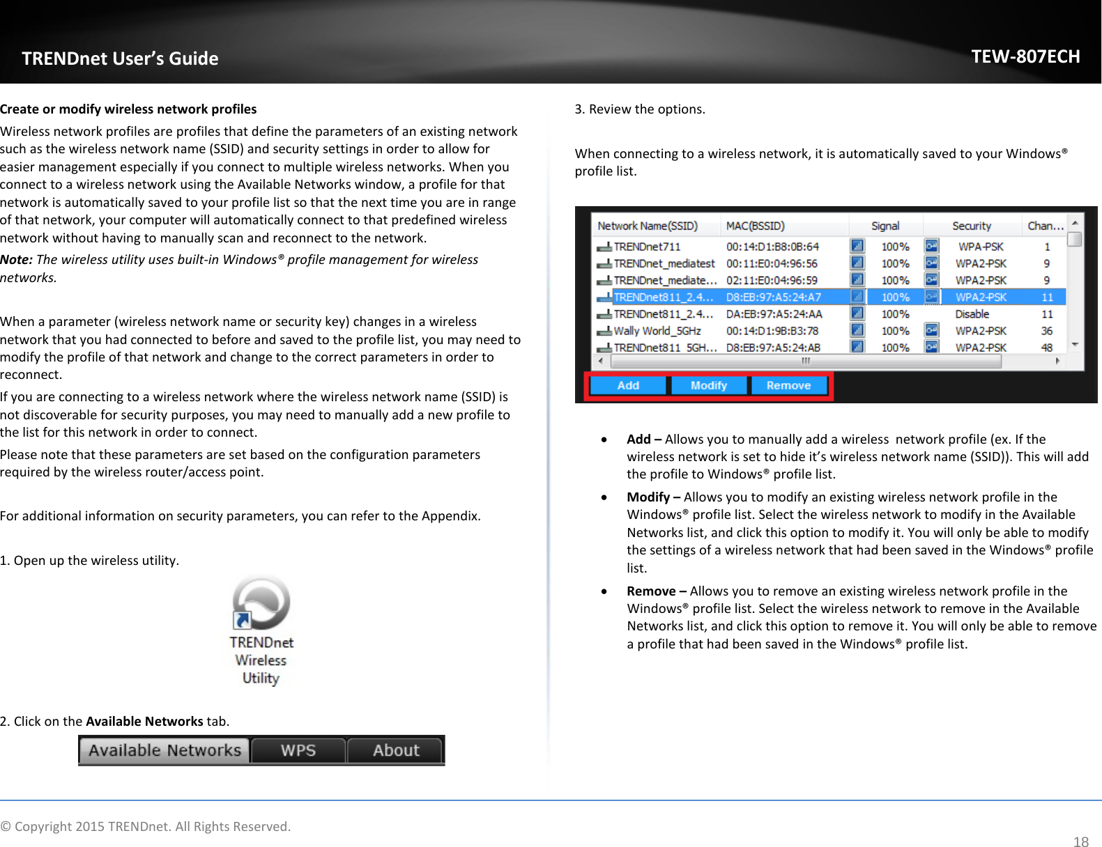              © Copyright 2015 TRENDnet. All Rights Reserved.       TRENDnet User’s Guide TEW-807ECH 18 Create or modify wireless network profiles Wireless network profiles are profiles that define the parameters of an existing network such as the wireless network name (SSID) and security settings in order to allow for easier management especially if you connect to multiple wireless networks. When you connect to a wireless network using the Available Networks window, a profile for that network is automatically saved to your profile list so that the next time you are in range of that network, your computer will automatically connect to that predefined wireless network without having to manually scan and reconnect to the network.  Note: The wireless utility uses built-in Windows® profile management for wireless networks.   When a parameter (wireless network name or security key) changes in a wireless network that you had connected to before and saved to the profile list, you may need to modify the profile of that network and change to the correct parameters in order to reconnect.  If you are connecting to a wireless network where the wireless network name (SSID) is not discoverable for security purposes, you may need to manually add a new profile to the list for this network in order to connect. Please note that these parameters are set based on the configuration parameters required by the wireless router/access point.  For additional information on security parameters, you can refer to the Appendix.  1. Open up the wireless utility.    2. Click on the Available Networks tab.   3. Review the options.  When connecting to a wireless network, it is automatically saved to your Windows® profile list.    • Add – Allows you to manually add a wireless  network profile (ex. If the wireless network is set to hide it’s wireless network name (SSID)). This will add the profile to Windows® profile list. • Modify – Allows you to modify an existing wireless network profile in the Windows® profile list. Select the wireless network to modify in the Available Networks list, and click this option to modify it. You will only be able to modify the settings of a wireless network that had been saved in the Windows® profile list. • Remove – Allows you to remove an existing wireless network profile in the Windows® profile list. Select the wireless network to remove in the Available Networks list, and click this option to remove it. You will only be able to remove a profile that had been saved in the Windows® profile list.       